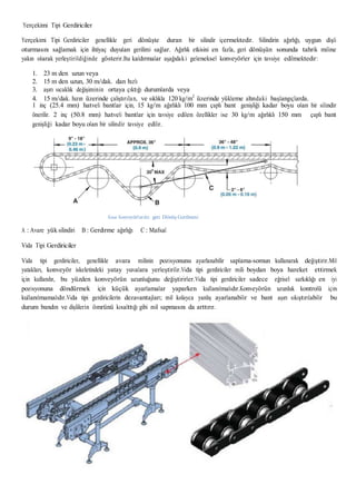 Yerçekimi Tipi Gerdiriciler
Yerçekimi Tipi Gerdiriciler genellikle geri dönüşte duran bir silindir içermektedir. Silindirin ağırlığı, uygun dişli
oturmasını sağlamak için ihtiyaç duyulan gerilimi sağlar. Ağırlık etkisini en fazla, geri dönüşün sonunda tahrik miline
yakın olarak yerleştirildiğinde gösterir.Bu kaldırmalar aşağıdaki geleneksel konveyörler için tavsiye edilmektedir:
1. 23 m den uzun veya
2. 15 m den uzun, 30 m/dak. dan hızlı
3. aşırı sıcaklık değişiminin ortaya çıktığı durumlarda veya
4. 15 m/dak. hızın üzerinde çalıştırılan, ve sıklıkla 120 kg/m2
üzerinde yükleme altındaki başlangıçlarda.
1 inç (25.4 mm) hatveli bantlar için, 15 kg/m ağırlıklı 100 mm çaplı bant genişliği kadar boyu olan bir silindir
önerilir. 2 inç (50.8 mm) hatveli bantlar için tavsiye edilen özellikler ise 30 kg/m ağırlıklı 150 mm çaplı bant
genişliği kadar boyu olan bir silindir tavsiye edilir.
Kısa Konveyörlerde geri Dönüş Gerilmesi
A : Avare yük silindiri B : Gerdirme ağırlığı C : Mafsal
Vida Tipi Gerdiriciler
Vida tipi gerdiriciler, genellikle avara milinin pozisyonunu ayarlanabilir saplama-somun kullanarak değiştirir.Mil
yatakları, konveyör iskeletindeki yatay yuvalara yerleştirilir.Vida tipi gerdiriciler mili boydan boya hareket ettirmek
için kullanılır, bu yüzden konveyörün uzunluğunu değiştirirler.Vida tipi gerdiriciler sadece eğrisel sarkıklığı en iyi
pozisyonuna döndürmek için küçük ayarlamalar yaparken kullanılmalıdır.Konveyörün uzunluk kontrolü için
kullanılmamalıdır.Vida tipi gerdiricilerin dezavantajları; mil kolayca yanlış ayarlanabilir ve bant aşırı sıkıştırılabilir bu
durum bandın ve dişlilerin ömrünü kısalttığı gibi mil sapmasını da arttırır.
 