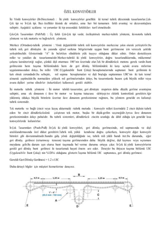 ÖZEL KONVEYÖRLER
İki Yönlü Konveyörler (Bi-Directional) : İki yönlü konveyörler genellikle iki temel tahrik düzeninde tasarlanırlar.Çek-
Çek tipi ve İt-Çek tipi. Bazı özellikler ikisinde de ortaktır, ama her biri tamamen farklı avantaj ve dezavantajlara
sahiptir. Aşağıdaki açıklama ve yorumlar iki tip arasındaki farklılıkları tarif etmektedir.
Çek-Çek Tasarımları (Pull-Pull) : Üç farklı Çek-Çek tipi vardır, özelleştirirsek merkez-tahrik yöntemi, iki-motorlu tahrik
yöntemi ve tek motorlu ve bağlı-tahrik yöntemi.
Merkez (Ortadan)-tahrik yöntemi : Yönü değiştirilebilir tahrik mili konveyörün merkezine yakın olarak yerleştirilir.Bu
tahrik mili, geri dönüşün iki yanında eğrisel sarkma bölgelerinde uygun bant gerilmesine izin verecek şekilde
yerleştirilmelidir. Gösterimde “A” ile belirtilen silindirlerin yük taşıyıcı olduğuna dikkat ediniz. Onları destekleyen
miller ve yatakları da tasarlanmalıdır.Merkez-tahrikli iki yönlü konveyörler, doğru tasarlandıklarında, mükemmel
çalışma karakteristiği sağlar, çünkü dişli oturması 180˚’nin üzerinde olur.Tek bir döndürücü motora gerek vardır.Bant
gerilmesinin hem taşıma bölümündeki hem de geri dönüş bölümündeki iki karşı uçtaki avara millerine
uygulanmasından dolayı, bu miller UBC (Uygulanabilir Bant Çekişi) hesaplamalarında saptanan bant geriliminin iki
katı olmak zorundadır.Bu sebeple, mil sapma hesaplamaları ve dişli boşluğu saptanması UBC’nin iki katı temel
alınarak yapılmalıdır.Bu normalden yüksek mil gerilmelerinden dolayı, bu tasarımlarda bazen çok büyük miller veya
avara dişlileri yerine silindirler (tekerlekler) kullanmak gerekli olabilir.
İki motorlu tahrik yöntemi : İki motor tahrikli tasarımlar, geri dönüşte nispeten daha düşük gerilme avantajına
sahiptir, ama ek donanım ( ilave bir motor ve kayma tutucusu -debriyajı-)ve elektrik kontrolünü gerektirir.Ağır
yüklenmiş oldukça büyük birimlerin üzerine ilave donanım gereksinimine rağmen, bu yöntem genelde en kullanışlı
tahrik sistemidir.
Tek motorlu ve bağlı (zincir veya kayış aktarmalı) -tahrik metodu : Konveyör milleri üzerindeki 2 zincir dişlisini tahrik
eden bir zincir döndürücüsünü çalıştıran tek motor, başka bir düşük-gerilim seçeneğidir.Ayrıca ilave donanım
gereksiniminden dolayı pahalıdır. Bu tahrik sistemleri, döndürücü zincirin uzunluğu da dâhil olduğu için genelde kısa
konveyörlerde kullanılırlar.
İt-Çek Tasarımları (Push-Pull) :İt-Çek iki yönlü konveyörleri, geri dönüş gerilmesinde, mil sapmasında ve dişli
aralıklandırmasında özel dikkat gerektirir.Tahrik mili, yükü kendisine doğru çekerken, konveyör diğer konveyör
birimleri gibi davranmaktadır.Bandın gidiş yönü değiştirildiğinde ise, tahrik mili yüklü bandı iter.Bu durumda, eğer
geri dönüş gerilmesi (returnway tension) taşıma gerilmesinden daha büyük değilse, dişli kayması veya sıçraması
meydana gelir.Bu durum aşırı olursa bant taşımada bel verme durumu ortaya çıkar. İt-Çek iki yönlü konveyörlerini
gerekli geri dönüş bant gerilmesi ile tasarlamak hayati önem arz eder. Deneyler bu ihtiyacın taşıma bölümü UBC
(Uygulanabilir Bant Çekişi) nin %120’si olduğunu gösterir.Taşıma bölümü UBC saptanınca, geri dönüş gerilmesi:
Gerekli GeriDönüş Gerilmesi = 1.2 x UBC
Daha detaylı bilgiler için müşteri hizmetlerine danışınız.
 
