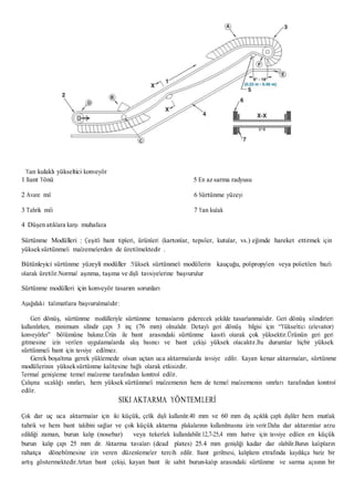 Yan kulaklı yükseltici konveyör
1 Bant Yönü
2 Avare mil
3 Tahrik mili
4 Düşen atıklara karşı muhafaza
5 En az sarma radyusu
6 Sürtünme yüzeyi
7 Yan kulak
Sürtünme Modülleri : Çeşitli bant tipleri, ürünleri (kartonlar, tepsiler, kutular, vs.) eğimde hareket ettirmek için
yükseksürtünmeli malzemelerden de üretilmektedir .
Bütünleyici sürtünme yüzeyli modüller :Yüksek sürtünmeli modüllerin kauçuğu, polipropylen veya polietilen bazlı
olarak üretilir.Normal aşınma, taşıma ve dişli tavsiyelerine başvurulur
Sürtünme modülleri için konveyör tasarım sorunları
Aşağıdaki talimatlara başvurulmalıdır:
Geri dönüş, sürtünme modülleriyle sürtünme temaslarını giderecek şekilde tasarlanmalıdır. Geri dönüş silindirleri
kullanılırken, minimum silindir çapı 3 inç (76 mm) olmalıdır. Detaylı geri dönüş bilgisi için “Yükseltici (elevator)
konveyörler” bölümüne bakınız.Ürün ile bant arasındaki sürtünme kasıtlı olarak çok yüksektir.Ürünün geri geri
gitmesine izin verilen uygulamalarda akış basıncı ve bant çekişi yüksek olacaktır.Bu durumlar hiçbir yüksek
sürtünmeli bant için tavsiye edilmez.
Gerek boşaltma gerek yüklemede olsun uçtan uca aktarmalarda tavsiye edilir. Kayan kenar aktarmaları, sürtünme
modüllerinin yükseksürtünme kalitesine bağlı olarak etkisizdir.
Termal genişleme temel malzeme tarafından kontrol edilir.
Çalışma sıcaklığı sınırları, hem yüksek sürtünmeli malzemenin hem de temel malzemenin sınırları tarafından kontrol
edilir.
SIKI AKTARMA YÖNTEMLERİ
Çok dar uç uca aktarmalar için iki küçük, çelik dişli kullanılır.40 mm ve 60 mm diş açıklık çaplı dişliler hem mutlak
tahrik ve hem bant takibini sağlar ve çok küçük aktarma plakalarının kullanılmasına izin verir.Daha dar aktarımlar arzu
edildiği zaman, burun kalıp (nosebar) veya tekerlek kullanılabilir.12,7-25,4 mm hatve için tavsiye edilen en küçük
burun kalıp çapı 25 mm dir. Aktarma tavaları (dead plates) 25.4 mm genişliği kadar dar olabilir.Burun kalıpların
rahatça dönebilmesine izin veren düzenlemeler tercih edilir. Bant gerilmesi, kalıpların etrafında kaydıkça bariz bir
artış göstermektedir.Artan bant çekişi, kayan bant ile sabit burun-kalıp arasındaki sürtünme ve sarma açısının bir
 