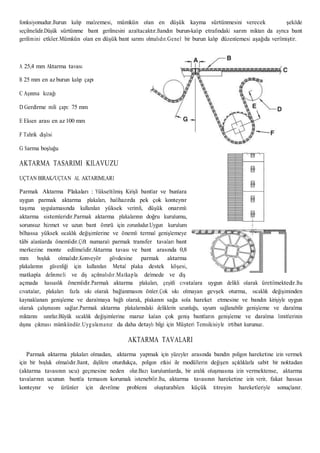 fonksiyonudur.Burun kalıp malzemesi, mümkün olan en düşük kayma sürtünmesini verecek şekilde
seçilmelidir.Düşük sürtünme bant gerilmesini azaltacaktır.Bandın burun-kalıp etrafındaki sarım miktarı da ayrıca bant
gerilimini etkiler.Mümkün olan en düşük bant sarımı olmalıdır.Genel bir burun kalıp düzenlemesi aşağıda verilmiştir.
A 25,4 mm Aktarma tavası
B 25 mm en az burun kalıp çapı
C Aşınma kızağı
D Gerdirme mili çapı: 75 mm
E Eksen arası en az 100 mm
F Tahrik dişlisi
G Sarma boşluğu
AKTARMA TASARIMI KILAVUZU
UÇTAN BIRAK/UÇTAN AL AKTARIMLARI
Parmak Aktarma Plakaları : Yükseltilmiş Kirişli bantlar ve bunlara
uygun parmak aktarma plakaları, halihazırda pek çok konteynır
taşıma uygulamasında kullanılan yüksek verimli, düşük onarımlı
aktarma sistemleridir.Parmak aktarma plakalarının doğru kurulumu,
sorunsuz hizmet ve uzun bant ömrü için zorunludur.Uygun kurulum
bilhassa yüksek sıcaklık değişimlerine ve önemli termal genişlemeye
tâbi alanlarda önemlidir.Çift numaralı parmak transfer tavaları bant
merkezine monte edilmelidir.Aktarma tavası ve bant arasında 0,8
mm boşluk olmalıdır.Konveyör gövdesine parmak aktarma
plakalarının güvenliği için kullanılan Metal plaka destek köşesi,
matkapla delinmeli ve diş açılmalıdır.Matkapla delmede ve diş
açmada hassaslık önemlidir.Parmak aktarma plakaları, çeşitli cıvatalara uygun delikli olarak üretilmektedir.Bu
cıvatalar, plakaları fazla sıkı olarak bağlanmasını önler.Çok sıkı olmayan gevşek oturma, sıcaklık değişiminden
kaynaklanan genişleme ve daralmaya bağlı olarak, plakanın sağa sola hareket etmesine ve bandın kirişiyle uygun
olarak çalışmasını sağlar.Parmak aktarma plakalarındaki deliklerin uzunluğu, uyum sağlanabilir genişleme ve daralma
miktarını sınırlar.Büyük sıcaklık değişimlerine maruz kalan çok geniş bantların genişleme ve daralma limitlerinin
dışına çıkması mümkündür.Uygulamanız da daha detaylı bilgi için Müşteri Temsilcisiyle irtibat kurunuz.
AKTARMA TAVALARI
Parmak aktarma plakaları olmadan, aktarma yapmak için yüzeyler arasında bandın poligon hareketine izin vermek
için bir boşluk olmalıdır.Bant, dişlilere oturdukça, poligon etkisi ile modüllerin değişen açıklıklarla sabit bir noktadan
(aktarma tavasının ucu) geçmesine neden olur.Bazı kurulumlarda, bir aralık oluşmasına izin vermektense, aktarma
tavalarının ucunun bantla temasını korumak istenebilir.Bu, aktarma tavasının hareketine izin verir, fakat hassas
konteynır ve ürünler için devrilme problemi oluşturabilen küçük titreşim hareketleriyle sonuçlanır.
 