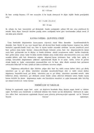 D1 = 18,5 x (82 - 21) x 0.12
D1 = 135 mm
Bu bant uzunluğu boyunca 135 mm uzayacaktır, ki bu kayda alınmayacak bir değer değildir. Bandın genişliğindeki
artış:
D2 = 3 x (82 - 21) x 0.12
D2 = 21 mm
Bu sebeple, bu bant konveyörün geri dönüşünde bandın uzunluğundaki yaklaşık 140 mm artışı çekebilecek bir
metoda ihtiyaç duyar. Konveyör iskeletinin genişliği, ortam sıcaklığındaki haline göre tasarlanandan yaklaşık olarak 25
mm daha geniş olmalıdır.
KAYMA-YAPIŞMA (SLIP-STICK) ETKİSİ
Uzun bantlardaki dalgalanmalar kayma-yapışma (slip-stick) olarak bilinen durumdan kaynaklanmaktadır.Bu
durumda, bant büyük bir yay veya kauçuk bant gibi davranır.Bant, bandın uzunluğu boyunca nispeten kısa, darbeli
hareketler yapacaktır.Bandın avara ucu, bant ile taşıma kızakları arasındaki sürtünme kuvvetini yenebilecek yeterli
bant gerilmesi olana kadar hareket etmeyecektir.Düzgün hızlanmak yerine, bant öne dalgalanacaktır.Bu durum
sırayla bant gerilmesinde kısa bir düşüşe ve bandın sürtünme etkisiyle yavaşlamasına neden olur.Bazı örneklerde,
bant gerilimi tekrar artana kadar bir dakika sürebilir.Ardından süreç kendini tekrar eder.Konveyörün avara ucu, tahrik
ucundaki dişlilerin sabit hızla dönmelerine rağmen, dalgalanır.Taşıma sürtünmesi, bant sertliği, bant ağırlığı ve
uzunluğu, konveyördeki dalgalanmanın şiddetinin saptanmasında büyük bir rol oynar. Sertlik, verilen bir gerilme
altında bandın ne kadar esneyeceğinin yansımasıdır.Daha sert bir bant, daha düşük uzamayla bant gerilmesini
arttıracaktır.Daha hafif bir bant, aşmak için daha az sürtünme kuvvetine sahiptir.
Dalgalanmayı etkileyebilecek diğer faktörler; poligon etkisi, bant hızı, tahrik sistemi darbesi (itkisi), geri dönüş
tekerlekleri çapı ve geri dönüş tekerlekleri arasındaki mesafelerdir.Poligon etkisi ve tahrik sistemi darbesi
dalgalanmayı başlatabilir.Ancak, geri dönüş tekerlekleri çapı ve geri dönüş tekerlekleri arasındaki mesafe daha
kritiktir.Geri dönüş tekerlekleri, geri dönüşteki salınan bandın yolunu etkiler.Geri dönüşteki salınım, bandın taşıma
kısmına iletilebilir bu durum dalgalanmaya neden olur.Tekerleklerin mesafeleri ve çapları konusunda daha fazla bilgi
için müşteri temsilcisiyle temas kurunuz
FORMÜLLER VE TABLOLAR
Herhangi bir uygulamada uygun bant seçimi için değerlerin hesabında ihtiyaç duyulan uygun formül ve tabloları
sağlar. Bu bölüm ayrıca formüllerde ve tablolarda kullanılan tüm birimler için ölçü dönüştürme faktörlerini de sağlar.
Arzu edilen bant malzemesinin uygulamada kimyasal uyum gösterip göstermeyeceğini saptamak için bir “Kimyasal
Dayanım Kılavuzu” sağlanmıştır.
 