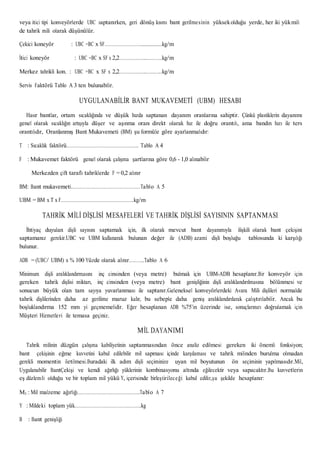 veya itici tipi konveyörlerde UBC saptanırken, geri dönüş kısmı bant gerilmesinin yüksekolduğu yerde, her iki yükmili
de tahrik mili olarak düşünülür.
Çekici koneyör : UBC =BC x SF……………………….............kg/m
İtici koneyör : UBC =BC x SF x 2,2………………...……….kg/m
Merkez tahrikli kon. : UBC =BC x SF x 2,2………………..………..kg/m
Servis Faktörü Tablo A 3 ten bulunabilir.
UYGULANABİLİR BANT MUKAVEMETİ (UBM) HESABI
Hasır bantlar, ortam sıcaklığında ve düşük hızda saptanan dayanım oranlarına sahiptir. Çünkü plastiklerin dayanımı
genel olarak sıcaklığın artışıyla düşer ve aşınma oranı direkt olarak hız ile doğru orantılı, ama bandın hızı ile ters
orantılıdır, Oranlanmış Bant Mukavemeti (BM) şu formüle göre ayarlanmalıdır:
T : Sıcaklık faktörü…………………………………………….. Tablo A 4
F : Mukavemet faktörü genel olarak çalışma şartlarına göre 0,6 - 1,0 alınabilir
Merkezden çift taraflı tahriklerde F = 0,2 alınır
BM: Bant mukavemeti……………………………………………Tablo A 5
UBM = BM x T x F………………………………………………kg/m
TAHRİK MİLİ DİŞLİSİ MESAFELERİ VE TAHRİK DİŞLİSİ SAYISININ SAPTANMASI
İhtiyaç duyulan dişli sayısını saptamak için, ilk olarak mevcut bant dayanımıyla ilişkili olarak bant çekişini
saptamanız gerekir.UBC ve UBM kullanarak bulunan değer ile (ADB) azami dişli boşluğu tablosunda ki karşılığı
bulunur.
ADB = (UBC/ UBM) x % 100 Yüzde olarak alınır………..Tablo A 6
Minimum dişli aralıklandırmasını inç cinsinden (veya metre) bulmak için UBM-ADB hesaplanır.Bir konveyör için
gereken tahrik dişlisi miktarı, inç cinsinden (veya metre) bant genişliğinin dişli aralıklandırılmasına bölünmesi ve
sonucun büyük olan tam sayıya yuvarlanması ile saptanır.Geleneksel konveyörlerdeki Avara Mili dişlileri normalde
tahrik dişlilerinden daha az gerilime maruz kalır, bu sebeple daha geniş aralıklandırılarak çalıştırılabilir. Ancak bu
boşluklandırma 152 mm yi geçmemelidir. Eğer hesaplanan ADB %75’in üzerinde ise, sonuçlarınızı doğrulamak için
Müşteri Hizmetleri ile temasa geçiniz.
MİL DAYANIMI
Tahrik milinin düzgün çalışma kabiliyetinin saptanmasından önce analiz edilmesi gereken iki önemli fonksiyon;
bant çekişinin eğme kuvvetini kabul edilebilir mil sapması içinde karşılaması ve tahrik milinden burulma olmadan
gerekli momentin iletilmesi.Buradaki ilk adım dişli seçiminize uyan mil boyutunun ön seçiminin yapılmasıdır.Mil,
Uygulanabilir BantÇekişi ve kendi ağırlığı yüklerinin kombinasyonu altında eğilecektir veya sapacaktır.Bu kuvvetlerin
eş düzlemli olduğu ve bir toplam mil yükü Y, içerisinde birleştirileceği kabul edilir,şu şekilde hesaplanır:
M3 : Mil malzeme ağırlığı……………………………………….Tablo A 7
Y : Mildeki toplam yük………………………………………….kg
B : Bant genişliği
 