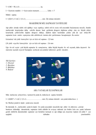 Y = (UBC + M3 ) x B………………………………………….....kg
E = Elastisite modülü - I = Kesit atalet momenti………………...Tablo A 7
Mildeki sapma;
S = (0,013 x Y x Ks3
) / (E x I)…………………………………...mm (İki rulman destekli)
MAKSİMUM MİL SAPMASI TAVSİYELERİ
Ağır yükler altında tahrik mili eğildikçe veya saptıkça, tahrik mili ile avara mili arasındaki boylamasına mesafe, bandın
merkezinde kenarlardan daha azdır.Bu durum bant geriliminin dengesiz dağılımına sebep olur, en büyük yükler
kenarlarda çekilir.Gerilim dağılımı dengesiz oldukça, dişlilerin dişleri tarafından çekilen yük de eşit olmaz.Mil
sapmaları kesin sınırları aşmıyorsa elde edilebilecek tatmin edici performansı hesaplamıştır. Bu sınırlar:
Geleneksel tek yönlü konveyöler için en fazla mil sapması : 2,5 mm
Çift yönlü veya İtici konveyörler için en fazla mil sapması : 5,6 mm
Eğer ön mil seçimi çok büyük sapmalar ile sonuçlanırsa, daha büyük boyutlu bir mil seçmek, daha dayanımlı bir
malzeme seçmek veya mil boşluğunu azaltacak ara yataklar kullanmak gerekli olacaktır.
Yük Şartları
1. Eksenel
2. Burulma
3. Bükülme
4. Radyal
ARA YATAKLAR İLE SAPMALAR
Milin merkezine yerleştirilmiş üçüncü bir yatak ile, kullanılacak sapma formülü:
S = (0,0027 x Y x Ks3
)/ (E x I)………………………………….mm (Üç rulman destekli –ara yatak kullanılması )
Ks: Merkez yatak ile dıştaki yatak arası mesafe
Bu durumda Ks , merkezdeki yatak ile dıştaki bir yatak arasındaki mesafedir.Ağır yükler ile yüklenmiş çok dar
bantların kullanıldığı durumlarda, sapmaları kabul edilebilir bir seviyeye indirmek için birden fazla ara yatak kullanımı
gerekli olabilir.Bu durumlardaki sapmalar için formüller karmaşık ve ağır olduğu için, tasarımcı toplam mil yükü Y için
aşağıdaki tablodan yararlanabilir.
 