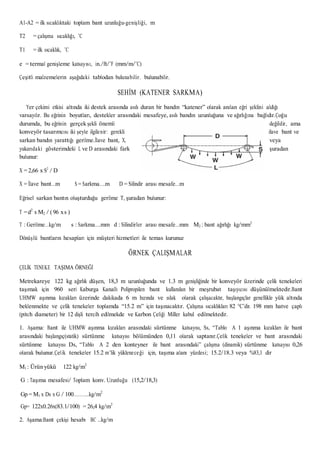 A1-A2 = ilk sıcaklıktaki toplam bant uzunluğu-genişliği, m
T2 = çalışma sıcaklığı, ˚C
T1 = ilk sıcaklık, ˚C
e = termal genişleme katsayısı, in./ft/˚F (mm/m/˚C)
Çeşitli malzemelerin aşağıdaki tablodan bulunabilir. bulunabilir.
SEHİM (KATENER SARKMA)
Yer çekimi etkisi altında iki destek arasında asılı duran bir bandın “katener” olarak anılan eğri şeklini aldığı
varsayılır. Bu eğrinin boyutları, destekler arasındaki mesafeye, asılı bandın uzunluğuna ve ağırlığına bağlıdır.Çoğu
durumda, bu eğrinin gerçek şekli önemli değildir, ama
konveyör tasarımcısı iki şeyle ilgilenir: gerekli ilave bant ve
sarkan bandın yarattığı gerilme.İlave bant, X, veya
yukarıdaki gösterimdeki L ve D arasındaki fark şuradan
bulunur:
X = 2,66 x S2
/ D
X = İlave bant…m S = Sarkma….m D = Silindir arası mesafe…m
Eğrisel sarkan bantın oluşturduğu gerilme T, şuradan bulunur:
T =d2
x M2 / (96 xs )
T : Gerilme…kg/m s : Sarkma….mm d : Silindirler arası mesafe…mm M2 : bant ağırlığı kg/mm2
Dönüşlü bantların hesapları için müşteri hizmetleri ile temas kurunuz
ÖRNEK ÇALIŞMALAR
ÇELİK TENEKE TAŞIMA ÖRNEĞİ
Metrekareye 122 kg ağırlık düşen, 18,3 m uzunluğunda ve 1.3 m genişliğinde bir konveyör üzerinde çelik tenekeleri
taşımak için 960 seri Kaburga Kanallı Polipropilen bant kullanılan bir meşrubat taşıyıcısı düşünülmektedir.Bant
UHMW aşınma kızakları üzerinde dakikada 6 m hızında ve ıslak olarak çalışacaktır, başlangıçlar genellikle yük altında
beklenmekte ve çelik tenekeler toplamda “15.2 m” için taşınacaktır. Çalışma sıcaklıkları 82 °C’dir. 198 mm hatve çaplı
(pitch diameter) bir 12 dişli tercih edilmekde ve Karbon Çeliği Miller kabul edilmektedir.
1. Aşama: Bant ile UHMW aşınma kızakları arasındaki sürtünme katsayısı, Ss, “Tablo A 1 aşınma kızakları ile bant
arasındaki başlangıç(statik) sürtünme katsayısı bölümünden 0,11 olarak saptanır.Çelik tenekeler ve bant arasındaki
sürtünme katsayısı Ds, “Tablo A 2 den konteyner ile bant arasındaki” çalışma (dinamik) sürtünme katsayısı 0,26
olarak bulunur.Çelik tenekeler 15.2 m’lik yükleneceği için, taşıma alanı yüzdesi; 15.2/18.3 veya %83,1 dir
M1 : Ürün yükü 122 kg/m2
G : Taşıma mesafesi/ Toplam konv. Uzunluğu (15,2/18,3)
Gp = M1 x Ds x G / 100………..kg/m2
Gp= 122x0.26x(83.1/100) = 26,4 kg/m2
2. Aşama:Bant çekişi hesabı BC ..kg/m
 