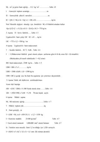 M2 : m2
ye gelen bant ağırlığı……11,3 kg/ m2
…………………..Tablo A5
L : Konveyör toplam uzunluğu……………………………………m
H : Konveyörde yükselti mesafesi……………..…………………m
BC = [(M1+2 M2)x Ss +Gp] x L + (M1 xH)…………………..............kg/m
Not: Yükseklik değişimi olmadığı için, formüldeki M1 x H faktörü ortadan kalkar
Gp =[(122+(2 x 11,3)) x 0.11 + 26.4] x 18.3 = 775 kg/m
3. Aşama SF : Servis faktörü..……Tablo A 3
Uygulanabilir bant çekişi UBC =BC x SF…….kg/m
UBC =775 x 1,2 = 930 kg / m
4 Aşama Uygulanabilir bant mukavemeti
T : Sıcaklık faktörü… 82 o
C : 0,48… Tablo A 4
F : 1 (Mukavemet faktörü genel olarak çalışma şartlarına göre 6-16 diş arası 0,6 -1,0 alınabilir)
(Merkezden çift taraflı tahriklerde F =0,2 alınır)
BM: Bant mukavemeti…3300 kg/m……Tablo A 5
UBM = BM x T x F.………………kg/m
UBM = 3300 x0,48 x 1,0 =1590 kg/m
UBM UBC’yi geçtiği için, bu bant bu uygulama için yeterince dayanımlıdır.
5. Aşama Tahrik mili dişlilerinin aralıklandırılması
Azami dişli boşluğu
ADB =(UBC/ UBM) x % 100 Yüzde olarak alınır………..Tablo A 6
ADB = (930/1590) x %100 =% 58 70 mm boşluk seçilir.
6 Aşama Mildeki sapma
M3 : Mil malzeme ağırlığı……………………………………….Tablo A 7
Y : Mildeki toplam yük………………………………………….kg
B : Bant genişliği….m
Y = (UBC +M3 ) xB = (930+29,11) x 1,2 = 1150 kg
E =Elastisite modülü 21100 kg/mm2
Tablo A7
I = Kesit atalet momenti 1,080,000 mm4
olarak bulunur Tablo A7
Ks : Yataklar arası mesafe : Bant 1,2 m olduğu için 1,320 varsayılır.
S = (0,013 xY x Ks3
) / (E x I) = 1,5 .mm (İki rulman destekli)
 