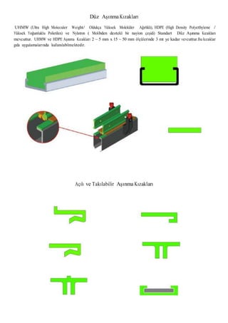 Düz Aşınma Kızakları
UHMW (Ultra High Moleculer Weight/ Oldukça Yüksek Moleküler Ağırlıklı), HDPE (High Density Polyethylene /
Yüksek Yoğunluklu Polietilen) ve Nylatron ( Molibden destekli bir naylon çeşidi) Standart Düz Aşınma Kızakları
mevcuttur. UHMW ve HDPE Aşınma Kızakları 2 ~ 5 mm x 15 ~ 50 mm ölçülerinde 3 mt ye kadar vevcuttur.Bu kızaklar
gıda uygulamalarında kullanılabilmektedir.
Açılı ve Takılabilir Aşınma Kızakları
 