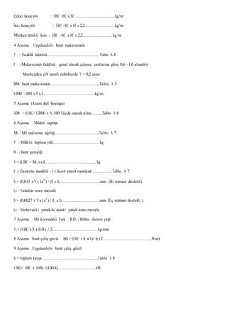 Çekici koneyör : UBC =BC x SF……………………….............kg/m
İtici koneyör : UBC =BC x SF x 2,2………………...……….kg/m
Merkez tahrikli kon. : UBC =BC x SF x 2,2………………..………..kg/m
4 Aşama Uygulanabilir bant mukavemeti
T : Sıcaklık faktörü…………………………………………….. Tablo A 4
F : Mukavemet faktörü genel olarak çalışma şartlarına göre 0,6 - 1,0 alınabilir
Merkezden çift taraflı tahriklerde F = 0,2 alınır
BM: Bant mukavemeti……………………………………………Tablo A 5
UBM = BM x T x F………………………………………………kg/m
5 Aşama (Azami dişli boşluğu)
ADB = (UBC/ UBM) x % 100 Yüzde olarak alınır………..Tablo A 6
6 Aşama Mildeki sapma
M3 : Mil malzeme ağırlığı……………………………………….Tablo A 7
Y : Mildeki toplam yük………………………………………….kg
B : Bant genişliği
Y = (UBC + M3 ) x B………………………………………….....kg
E = Elastisite modülü - I = Kesit atalet momenti………………...Tablo A 7
S = (0,013 xY x Ls3
) / (E x I)…………………………………...mm (İki rulman destekli)
Ls : Yataklar arası mesafe
S = (0,0027 x Y x Ls3
)/ (E x I)………………………………….mm (Üç rulman destekli )
Ls : Merkezdeki yatak ile dıştaki yatak arası mesafe
7 Aşama Mil üzerindeki Tork B.D. : Bölüm dairesi çapı
T1= (UBC x B x B.D.) / 2…………………………………………kg-mm
8 Aşama Bant çekiş gücü BG = (UBC x B x V)/ 6,12 ………………………………………....Watt
9 Aşama Uygulanabilir bant çekiş gücü
K = toplam kayıp…………………………………………………..Tablo A 8
UBG= (BC x 100) /(100-K)……………………………...…kW
 