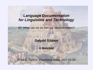 Language Documentation
for Linguistics and Technology
Or: What can we do with our documentation?
Dafydd Gibbon
U Bielefeld
ELKL-5, Ranchi, Jharkhand, India, 2017-02-24
 