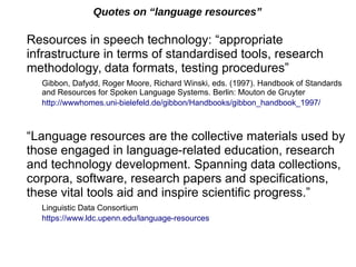 Quotes on “language resources”
Resources in speech technology: “appropriate
infrastructure in terms of standardised tools, research
methodology, data formats, testing procedures”
Gibbon, Dafydd, Roger Moore, Richard Winski, eds. (1997). Handbook of Standards
and Resources for Spoken Language Systems. Berlin: Mouton de Gruyter
http://wwwhomes.uni-bielefeld.de/gibbon/Handbooks/gibbon_handbook_1997/
“Language resources are the collective materials used by
those engaged in language-related education, research
and technology development. Spanning data collections,
corpora, software, research papers and specifications,
these vital tools aid and inspire scientific progress.”
Linguistic Data Consortium
https://www.ldc.upenn.edu/language-resources
 