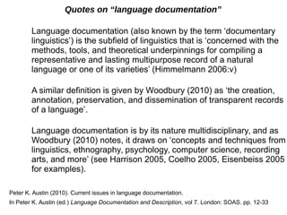 Quotes on “language documentation”
Language documentation (also known by the term ‘documentary
linguistics’) is the subfield of linguistics that is ‘concerned with the
methods, tools, and theoretical underpinnings for compiling a
representative and lasting multipurpose record of a natural
language or one of its varieties’ (Himmelmann 2006:v)
A similar definition is given by Woodbury (2010) as ‘the creation,
annotation, preservation, and dissemination of transparent records
of a language’.
Language documentation is by its nature multidisciplinary, and as
Woodbury (2010) notes, it draws on ‘concepts and techniques from
linguistics, ethnography, psychology, computer science, recording
arts, and more’ (see Harrison 2005, Coelho 2005, Eisenbeiss 2005
for examples).
Peter K. Austin (2010). Current issues in language documentation.
In Peter K. Austin (ed.) Language Documentation and Description, vol 7. London: SOAS. pp. 12-33
 