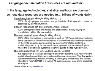 Language documentation / resources are required for ...
In the language technologies, statistical methods are dominant
so huge data resources are needed (e.g. billions of words daily):
Search engines (cf. Google, Bing, Baidu, ... )
100% of major players are trained and probabilistic. Their operation cannot be
described by a simple function.
Speech recognition (cf. Siri, Cortana, Alexa, Google)
100% of major systems are trained and probabilistic, mostly relying on
probabilistic hidden Markov models.
Machine translation (cf. Google, Bing, Baidu)
100% of top competitors in competitions such as NIST use statistical methods.
Some commercial systems use a hybrid of trained and rule-based approaches.
Of the 4000 language pairs covered by machine translation systems, a
statistical system is by far the best for every pair except Japanese-English,
where the top statistical system is roughly equal to the top hybrid system.
Question answering (cf. Siri, Cortana, Alexa, Google)
this application is less well-developed, and many systems build heavily on the
statistical and probabilistic approach used by search engines. The IBM Watson
system that recently won on Jeopardy is thoroughly probabilistic and trained,
while Boris Katz's START is a hybrid. All systems use at least some statistical
techniques.
Source: Peter Norvig, norvig.com
 