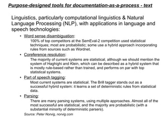 Purpose-designed tools for documentation-as-a-process - text
Linguistics, particularly computational linguistics & Natural
Language Processing (NLP), with applications in language and
speech technologies:
●
Word sense disambiguation:
100% of top competitors at the SemEval-2 competition used statistical
techniques; most are probabilistic; some use a hybrid approach incorporating
rules from sources such as Wordnet.
● Coreference resolution:
The majority of current systems are statistical, although we should mention the
system of Haghighi and Klein, which can be described as a hybrid system that
is mostly rule-based rather than trained, and performs on par with top
statistical systems.
● Part of speech tagging:
Most current systems are statistical. The Brill tagger stands out as a
successful hybrid system: it learns a set of deterministic rules from statistical
data.
● Parsing:
There are many parsing systems, using multiple approaches. Almost all of the
most successful are statistical, and the majority are probabilistic (with a
substantial minority of deterministic parsers).
Source: Peter Norvig, norvig.com
 