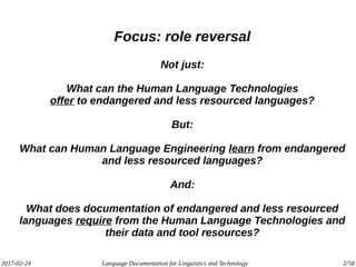 2017-02-24 Language Documentation for Linguistics and Technology 2/58
Focus: role reversal
Not just:
What can the Human Language Technologies
offer to endangered and less resourced languages?
But:
What can Human Language Engineering learn from endangered
and less resourced languages?
And:
What does documentation of endangered and less resourced
languages require from the Human Language Technologies and
their data and tool resources?
 