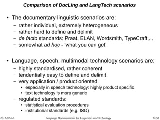 2017-02-24 Language Documentation for Linguistics and Technology 22/58
Comparison of DocLing and LangTech scenarios
● The documentary linguistic scenarios are:
– rather individual, extremely heterogeneous
– rather hard to define and delimit
– de facto standards: Praat, ELAN, Wordsmith, TypeCraft,...
– somewhat ad hoc - ‘what you can get’
● Language, speech, multimodal technology scenarios are:
– highly standardised, rather coherent
– tendentially easy to define and delimit
– very application / product oriented
● especially in speech technology: highly product specific
● text technology is more generic
– regulated standards:
● statistical evaluation procedures
● institutional standards (e.g. ISO)
 