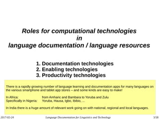 2017-02-24 Language Documentation for Linguistics and Technology 3/58
Roles for computational technologies
in
language documentation / language resources
1. Documentation technologies
2. Enabling technologies
3. Productivity technologies
There is a rapidly growing number of language learning and documentation apps for many languages on
the various smartphone and tablet app stores – and some kinds are easy to make!
In Africa: from Amharic and Bambara to Yoruba and Zulu
Specifically in Nigeria: Yoruba, Hausa, Igbo, Ibibio, ...
In India there is a huge amount of relevant work going on with national, regional and local languages.
 