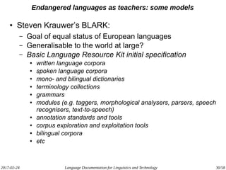 2017-02-24 Language Documentation for Linguistics and Technology 30/58
Endangered languages as teachers: some models
● Steven Krauwer’s BLARK:
– Goal of equal status of European languages
– Generalisable to the world at large?
– Basic Language Resource Kit initial specification
● written language corpora
● spoken language corpora
● mono- and bilingual dictionaries
● terminology collections
● grammars
● modules (e.g. taggers, morphological analysers, parsers, speech
recognisers, text-to-speech)
● annotation standards and tools
● corpus exploration and exploitation tools
● bilingual corpora
● etc
 