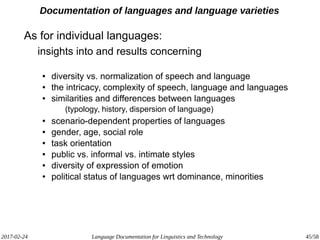 2017-02-24 Language Documentation for Linguistics and Technology 45/58
Documentation of languages and language varieties
As for individual languages:
insights into and results concerning
● diversity vs. normalization of speech and language
● the intricacy, complexity of speech, language and languages
● similarities and differences between languages
(typology, history, dispersion of language)
● scenario-dependent properties of languages
● gender, age, social role
● task orientation
● public vs. informal vs. intimate styles
● diversity of expression of emotion
● political status of languages wrt dominance, minorities
 