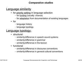 2017-02-24 Language Documentation for Linguistics and Technology 46/58
Comparative studies
Language similarity
● for priority setting in language selection
– for funding (usually: chance)
– for adaptation from documentation of existing languages
● for
– language history
– language typology
Language typology:
● structural:
– similarity/difference in speech sound systems
– similarity/difference in grammar
– similarity/difference in the lexicon
● functional
– similarity/difference in discourse conventions
– similarity/difference in general cultural conventions
 