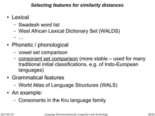 2017-02-24 Language Documentation for Linguistics and Technology 48/58
Selecting features for similarity distances
● Lexical
– Swadesh word list
– West African Lexical Dictionary Set (WALDS)
– …
● Phonetic / phonological
– vowel set comparison
– consonant set comparison (more stable – used for many
traditional initial classifications, e.g. of Indo-European
languages)
● Grammatical features
– World Atlas of Language Structures (WALS)
● An example:
– Consonants in the Kru language family
 