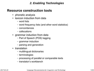 2017-02-24 Language Documentation for Linguistics and Technology 5/58
2. Enabling Technologies
Resource construction tools
● phonetic analysis
● lexicon induction from data
– word lists
– word frequency lists (and other word statistics)
– concordances
– collocations
● grammar induction from data
– Part of Speech (POS) tagging
– grammar induction
– parsing and generation
● translation
– multilingual dictionaries
– terminologies
– processing of parallel or comparable texts
– translator’s workbench
 