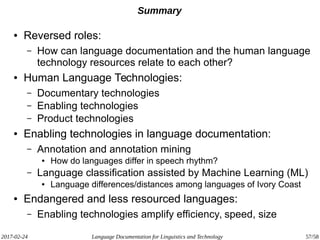 2017-02-24 Language Documentation for Linguistics and Technology 57/58
Summary
● Reversed roles:
– How can language documentation and the human language
technology resources relate to each other?
● Human Language Technologies:
– Documentary technologies
– Enabling technologies
– Product technologies
● Enabling technologies in language documentation:
– Annotation and annotation mining
● How do languages differ in speech rhythm?
– Language classification assisted by Machine Learning (ML)
● Language differences/distances among languages of Ivory Coast
● Endangered and less resourced languages:
– Enabling technologies amplify efficiency, speed, size
 
