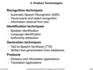 2017-02-24 Language Documentation for Linguistics and Technology 6/58
3. Product Technologies
Recognition techniques
– Automatic Speech Recognition (ASR)
– Visual scene and object recognition
– Information retrieval from text
Identification techniques
– Speaker identification
– Language identification
– Authorship attribution
Generation techniques
– Text-to-Speech Synthesis (TTS)
– Written text geneneration from databases
Products
– Dictation and information applications
– Translation applications
 