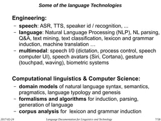 2017-02-24 Language Documentation for Linguistics and Technology 7/58
Some of the language Technologies
Engineering:
– speech: ASR, TTS, speaker id / recognition, ...
– language: Natural Language Processing (NLP), NL parsing,
Q&A, text mining, text classification, lexicon and grammar
induction, machine translation …
– multimodal: speech I/0 (dictation, process control, speech
computer UI), speech avatars (Siri, Cortana), gesture
(touchpad, waving), biometric systems
Computational linguistics & Computer Science:
– domain models of natural language syntax, semantics,
pragmatics, language typology and genesis
– formalisms and algorithms for induction, parsing,
generation of language
– corpus analysis for lexicon and grammar induction
 