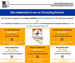 www.nvdnp.wordpress.com
www.chroniclingamerica.loc.gov
Elko Independent is now on Chronicling America!
The main Elko newspaper is now freely accessible on Chronicling America! No subscription required!

Full text searching and browsing through all Elko issues is available on the nation largest historic newspaper repository at no cost!
Dive in the exciting past of Elko, NV!
1887-1914
Weekly Independent
1869-1872
The Elko Independent
First issue: June 19, 1869
https://chroniclingamerica.loc.gov/
lccn/sn84022043
1872-1887
Weekly Elko Independent
Successor of The Elko Independent
https://chroniclingamerica.loc.gov/
lccn/sn86091341
1887-1915
Daily Independent
Successor of Weekly Elko Independent
https://chroniclingamerica.loc.gov/
lccn/sn84020355
https://chroniclingamerica.loc.gov/
lccn/sn86076366
Successor of Weekly Elko Independent
1915-1921
Elko Independent
Successor of Daily Independent
https://chroniclingamerica.loc.gov/
lccn/sn86076367
 