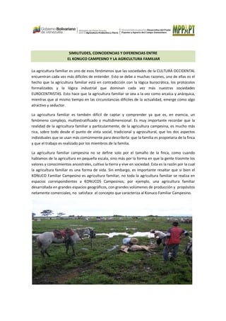 SIMILITUDES, COINCIDENCIAS Y DIFERENCIAS ENTRE
EL KONUCO CAMPESINO Y LA AGRICULTURA FAMILIAR
La agricultura familiar es uno de esos fenómenos que las sociedades de la CULTURA OCCIDENTAL
encuentran cada vez más difíciles de entender. Esto se debe a muchas razones, una de ellas es el
hecho que la agricultura familiar está en contradicción con la lógica burocrática, los protocolos
formalizados y la lógica industrial que dominan cada vez más nuestras sociedades
EUROCENTRISTAS. Esto hace que la agricultura familiar se vea a la vez como arcaica y anárquica,
mientras que al mismo tiempo en las circunstancias difíciles de la actualidad, emerge como algo
atractivo y seductor.
La agricultura familiar es también difícil de captar y comprender ya que es, en esencia, un
fenómeno complejo, multiestratificado y multidimensional. Es muy importante recordar que la
realidad de la agricultura familiar y particularmente, de la agricultura campesina, es mucho más
rica, sobre todo desde el punto de vista social, tradicional y agrocultural, que los dos aspectos
individuales que se usan más comúnmente para describirla: que la familia es propietaria de la finca
y que el trabajo es realizado por los miembros de la familia.
La agricultura familiar campesina no se define solo por el tamaño de la finca, como cuando
hablamos de la agricultura en pequeña escala, sino más por la forma en que la gente trasmite los
valores y conocimientos ancestrales, cultiva la tierra y vive en sociedad. Esta es la razón por la cual
la agricultura familiar es una forma de vida. Sin embargo, es importante resaltar que si bien el
KONUCO Familiar Campesino es agricultura familiar, no toda la agricultura familiar se realiza en
espacios correspondientes a KONUCOS Campesinos; por ejemplo, una agricultura familiar
desarrollada en grandes espacios geográficos, con grandes volúmenes de producción y propósitos
netamente comerciales, no satisface el concepto que caracteriza al Konuco Familiar Campesino.
 