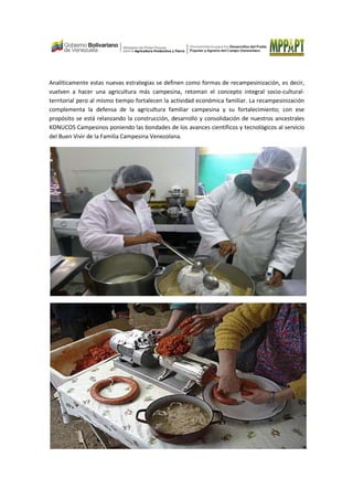 Analíticamente estas nuevas estrategias se definen como formas de recampesinización, es decir,
vuelven a hacer una agricultura más campesina, retoman el concepto integral socio-cultural-
territorial pero al mismo tiempo fortalecen la actividad económica familiar. La recampesinización
complementa la defensa de la agricultura familiar campesina y su fortalecimiento; con ese
propósito se está relanzando la construcción, desarrollo y consolidación de nuestros ancestrales
KONUCOS Campesinos poniendo las bondades de los avances científicos y tecnológicos al servicio
del Buen Vivir de la Familia Campesina Venezolana.
 