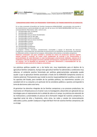 CONSIDERACIONES PARA UN PROGRAMA TERRITORIAL DE FINANCIAMIENTOS DE KONUCOS
En un plan orientado al beneficio de Familias Campesinas KONUQUERAS concentradas, de acuerdo a
las caracteristicas y particularidades de cada una de las once (11) SOCIO-BIOREGIONES del Pais y sus
correspondientes Municipios, tales como lo son:
1. Sociobioregion Nor-occidental
2. Sociobioregion Andina
3. Sociobioregion de Los Llanos Occidentales
4. Sociobioregion del Sur del Lago
5. Sociobioregion Centro-occidental
6. Sociobioregion de Los Llanos Centrales
7. Sociobioregion Central
8. Sociobioregion Oriental
9. Sociobioregion Insular
10. Sociobioregion Guayanesa
11. Sociobioregion Amazonica,
se propone motivar, incentivar, complementar, acompa#ar y apoyar el desarrollo de konucos
Campesinos, cuya producción sea destinada al autoconsumo y el excedente sea procesado y distribuido
en diferentes puntos a través de los trueques, intercambios comunitarios y mercados campesinos.
Debemos contemplar una gran cantidad y variedad de rubros de produccion agricola vegetal,
animal, forestal y acuicola, los cuales serán establecidos de acuerdo a las caracteristicas y
particularidades de cada Municipio en cada Sociobioregion anteriormente definidas, además de la
tradiciónes culturales del legado ancestral y familiar del konuquero, impulsando la diversificación de
los mismos, con la finalidad de garantizar la soberania alimentaria y autosatisfacción de las
necesidades en gran parte de los hogares venezolanos.
Las prácticas políticas pueden ser, y de hecho son, muy importantes para el destino de la
agricultura familiar campesina. Aunque esta agricultura familiar ha sobrevivido a condiciones muy
adversas, el ambiente positivo fomentado por políticas gubernamentales apropiadas puede
ayudar a que la agricultura familiar practicada a través de los KONUCOS Campesinos alcance su
máximo potencial. Precisamente aquí reside la enorme responsabilidad de la política, es decir, de
los aparatos del Estado, pero también de los partidos políticos, los movimientos sociales y la
sociedad civil en su conjunto y en particular de los servidores públicos a quienes corresponde la
toma de decisiones sobre este tema.
Al garantizar los derechos integrales de las familias campesinas y sus procesos productivos, las
inversiones en infraestructura en el sector rural, la investigación y desarrollo con aplicación de sus
tecnologías para el mejoramiento de la calidad de vida en el campo, las prácticas de extensión de
las instituciones y universidades en procura de la formación integral de nuestros campesinos, la
seguridad social de ellos y finalmente, entre otros, las redes y canales de comercialización
adecuados y justos, pueden coadyuvar al logro del Buen Vivir de nuestras familias campesinas y de
su arraigo.
 