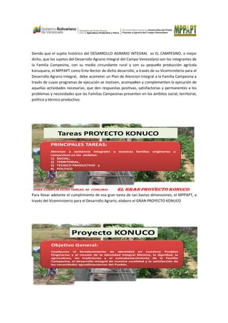 Siendo que el sujeto histórico del DESARROLLO AGRARIO INTEGRAL es EL CAMPESINO, o mejor
dicho, que los sujetos del Desarrollo Agrario Integral del Campo Venezolano son los integrantes de
la Familia Campesina, con su medio circundante rural y con su peque#a producción agrícola
konuquera, el MPPAPT como Ente Rector de dicho desarrollo, a través de su Viceministerio para el
Desarrollo Agrario Integral, debe acometer un Plan de Atencion Integral a la Familia Campesina a
través de cuyos programas de ejecución se motiven, acompa#en y complementen la ejecución de
aquellas actividades necesarias, que den respuestas positivas, satisfactorias y permanentes a los
problemas y necesidades que las Familias Campesinas presenten en los ámbitos social, territorial,
político y técnico-productivo.
PRINCIPALES TAREAS:
Atencion y asistencia integrales a nuestras familias originarias y
campesinas en los ambitos:
1) SOCIAL,
2) TERRITORIAL,
3) TECNICO PRODUCTIVO y
4) POLITICO
Tareas PROYECTO KONUCO
PARA CUMPLIR ESTAS TAREAS, SE CONCIBIO EL GRAN PROYECTO KONUCOEL GRAN PROYECTO KONUCOEL GRAN PROYECTO KONUCOEL GRAN PROYECTO KONUCO
Para llevar adelante el cumplimiento de esa gran tarea de tan bastas dimensiones, el MPPAPT, a
través del Viceministerio para el Desarrollo Agrario, elaboro el GRAN PROYECTO KONUCO
Objetivo General:
Coadyuvar al fortalecimiento de identidad en nuestros Pueblos
Originarios y al rescate de la Identidad Integral Mestiza, la dignidad, la
agrocultura, las tradiciones y el autoabastecimiento de la Familia
Campesina, el desarrollo integral de nuestra ruralidad y la satisfacción de
las necesidades agroalimentarias del Pueblo.
Proyecto KONUCO
 