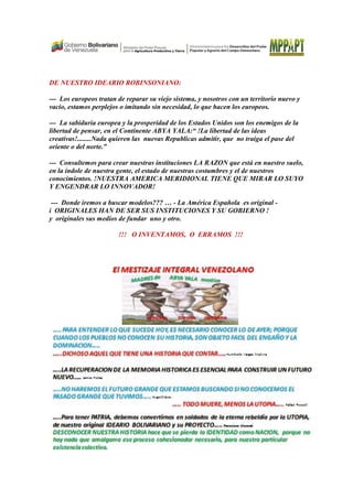 DE NUESTRO IDEARIO ROBINSONIANO:
--- Los europeos tratan de reparar su viejo sistema, y nosotros con un territorio nuevo y
vacio, estamos perplejos o imitando sin necesidad, lo que hacen los europe
--- La sabiduría europea y la prosperidad de los Estados Unidos son los enemigos de la
libertad de pensar, en el Continente ABYA YALA
creativas!........Nada quieren las nuevas Republicas admitir, que no traiga el pase d
oriente o del norte.”
--- Consultemos para crear nuestras instituciones LA RAZON que
en la índole de nuestra gente, el estado de nuestras costumbres y el de nuestros
conocimientos. !NUESTRA AMERICA MERIDIONAL TIENE QUE MIRAR LO S
Y ENGENDRAR LO INNOVADOR!
--- Donde iremos a buscar modelos??? …
i ORIGINALES HAN DE SER SUS INSTITUCIONES Y SU GOBIERNO !
y originales sus medios de fundar uno y otro.
!!! O INVENTAMOS, O ERRAMOS !!!
DE NUESTRO IDEARIO ROBINSONIANO:
Los europeos tratan de reparar su viejo sistema, y nosotros con un territorio nuevo y
vacio, estamos perplejos o imitando sin necesidad, lo que hacen los europe
europea y la prosperidad de los Estados Unidos son los enemigos de la
libertad de pensar, en el Continente ABYA YALA:“ !La libertad de las ideas
creativas!........Nada quieren las nuevas Republicas admitir, que no traiga el pase d
Consultemos para crear nuestras instituciones LA RAZON que está
de nuestra gente, el estado de nuestras costumbres y el de nuestros
conocimientos. !NUESTRA AMERICA MERIDIONAL TIENE QUE MIRAR LO S
Y ENGENDRAR LO INNOVADOR!
Donde iremos a buscar modelos??? … - La América Española es original
i ORIGINALES HAN DE SER SUS INSTITUCIONES Y SU GOBIERNO !
y originales sus medios de fundar uno y otro.
!!! O INVENTAMOS, O ERRAMOS !!!
Los europeos tratan de reparar su viejo sistema, y nosotros con un territorio nuevo y
vacio, estamos perplejos o imitando sin necesidad, lo que hacen los europeos.
europea y la prosperidad de los Estados Unidos son los enemigos de la
:“ !La libertad de las ideas
creativas!........Nada quieren las nuevas Republicas admitir, que no traiga el pase del
está en nuestro suelo,
de nuestra gente, el estado de nuestras costumbres y el de nuestros
conocimientos. !NUESTRA AMERICA MERIDIONAL TIENE QUE MIRAR LO SUYO
es original -
i ORIGINALES HAN DE SER SUS INSTITUCIONES Y SU GOBIERNO !
!!! O INVENTAMOS, O ERRAMOS !!!
 