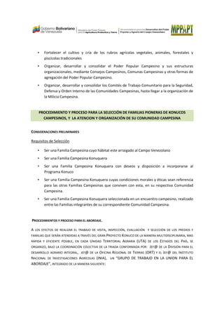 • Fortalecer el cultivo y cría de los rubros agrícolas vegetales, animales, forestales y
piscícolas tradicionales
• Organizar, desarrollar y consolidar el Poder Popular Campesino y sus estructuras
organizacionales, mediante Consejos Campesinos, Comunas Campesinas y otras formas de
agregación del Poder Popular Campesino.
• Organizar, desarrollar y consolidar los Comités de Trabajo Comunitario para la Seguridad,
Defensa y Orden Interno de las Comunidades Campesinas, hasta llegar a la organización de
la Milicia Campesina.
PROCEDIMIENTO Y PROCESO PARA LA SELECCIÓN DE FAMILIAS PIONERAS DE KONUCOS
CAMPESINOS, Y LA ATENCION Y ORGANIZACIÓN DE SU COMUNIDAD CAMPESINA
CONSIDERACIONES PRELIMINARES
Requisitos de Selección
• Ser una Familia Campesina cuyo hábitat este arraigado al Campo Venezolano
• Ser una Familia Campesina Konuquera
• Ser una Familia Campesina Konuquera con deseos y disposición a incorporarse al
Programa Konuco
• Ser una Familia Campesina Konuquera cuyas condiciones morales y éticas sean referencia
para las otras Familias Campesinas que conviven con esta, en su respectiva Comunidad
Campesina.
• Ser una Familia Campesina Konuquera seleccionada en un encuentro campesino, realizado
entre las Familias integrantes de su correspondiente Comunidad Campesina.
PROCEDIMIENTOS Y PROCESO PARA EL ABORDAJE.
A LOS EFECTOS DE REALIZAR EL TRABAJO DE VISITA, INSPECCIÓN, EVALUACIÓN Y SELECCIÓN DE LOS PREDIOS Y
FAMILIAS QUE SERÁN ATENDIDAS A TRAVÉS DEL GRAN PROYECTO KONUCO DE LA MANERA MULTIDISCIPLINARIA, MAS
RÁPIDA Y EFICIENTE POSIBLE, EN CADA UNIDAD TERRITORIAL AGRARIA (UTA) DE LOS ESTADOS DEL PAÍS, SE
ORGANIZO, BAJO LA COORDINACIÓN COLECTIVA DE LA TRIADA CONFORMADA POR: JEF@ DE LA DIVISIÓN PARA EL
DESARROLLO AGRARIO INTEGRAL, JEF@ DE LA OFICINA REGIONAL DE TIERRAS (ORT) Y EL JEF@ DEL INSTITUTO
NACIONAL DE INVESTIGACIONES AGRÍCOLAS (INIA), UN “GRUPO DE TRABAJO EN LA UNION PARA EL
ABORDAJE”, INTEGRADO DE LA MANERA SIGUIENTE:
 