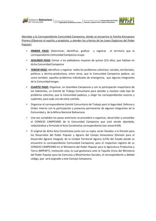 Abordaje a la Correspondiente Comunidad Campesina, donde se encuentra la Familia Konuquera
Pionera (Observar el espíritu y propósito, y atender los criterios de las Leyes Orgánicas del Poder
Popular)
• PRIMER PASO: Determinar, identificar, graficar y registrar el territorio que la
correspondiente Comunidad Campesina ocupa
• SEGUNDO PASO: Censar a los pobladores mayores de quince (15) años, que habitan en
dicha Comunidad Campesina
• TERCER PASO: Identificar y registrar todos los problemas colectivos: sociales, territoriales,
políticos y técnico-productivos, entre otros, que la Comunidad Campesina padece; así
como también, aquellos problemas individuales de emergencia, que algunos integrantes
de la Comunidad tengan.
• CUARTO PASO: Organizar, en Asamblea Campesina y con la participación mayoritaria de
los habitantes, un Comité de Trabajo Comunitario para atender y resolver cada tipo de
problema colectivo, que la Comunidad padezca, y elegir los correspondientes voceros y
suplentes, para cada uno de estos comités.
• Organizar el correspondiente Comité Comunitario de Trabajo para la Seguridad, Defensa y
Orden Interno con la participación y presencia permanente de algunos integrantes de la
Comunidad y de la Milicia Nacional Bolivariana.
• Una vez cumplidos los pasos anteriores se procederá a organizar, desarrollar y consolidar
el CONSEJO CAMPESINO de la Comunidad Campesina que está siendo abordada,
redactándose y firmando el Acta Constitutiva correspondiente (ver anexo # 04).
• El original de dicha Acta Constitutiva junto con su copia, serán llevados a la División para
los Desarrollos del Poder Popular y Agrario del Campo Venezolano (División para el
Desarrollo Agrario Integral), de la Unidad Territorial Agraria (UTA) del Estado donde se
encuentre la correspondiente Comunidad Campesina, para el respectivo registro de su
CONSEJO CAMPESINO en el Ministerio del Poder Popular para la Agricultura Productiva y
Tierra (MPPAPT), institución esta, la cual gestionara ante la Taquilla Única del Ministerio
del Poder Popular para las Comunas y Movimientos Sociales, el correspondiente y debido
código, que será asignado a este Consejo Campesino.
 