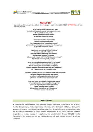 MESTIZO SOYMESTIZO SOYMESTIZO SOYMESTIZO SOY
Parafraseandoimperfectamente,copiando y modificando abusivamente el poema del autor haitiano LUC B. INNOCENT: SOY PROLETARIO, escribimos a
continuacion, lo siguiente:
Soy uno de los MESTIZOS del CONTINENTE ABYA YALA /
caminando por los ricos y bellos parajesde las tierras que me vieronnacer.
Con mi partida de nacimiento, inscrita /
dentro de las arenas grises, blancas y perladas
de alguna de las tropicales islas del Caribe.
Caminando con el vestido de mi piel mezclada/
una lengua prestada/ y el cuerpodividido:
Con mi sangre negra enAfrica/ mi cabeza blancaen Europa/
y mis pies indigenas enAmerica/ dentro de las arenas grises, blancas y perladas
de alguna de las tropicales islas del Caribe.
Negro, como los negros del Congo/ de Misisipi o Alabama/
de Cartagena, del Choco/ o de Barlovento.
Blanco, como los blancos de Madrid/ de Paris o Inglaterra/
de La Argentina, de Montevideo/o de Santiago.
Indigena, como los originarios de ABYAYALA/ de Mesoamerica u Orinoquia/
de Los Andes,de La Amazonia/ o caribe/ o patagon.
Aun asi, con mi cuerpo dividido, una lengua prestaday mi piel mesclada/
yo sigo caminando con mi cabeza erguida y mi pechoinflado/
dentro de las arenas grises, blancas y perladas/ como lo que soy:
Un mestizo abyayalense/ orgulloso del rojo de su sangre, de su vigor genetico/
y de la riquezaconceptual, que su mezclale ha dotado.
Sin embargo; a pesar de lapiel oscura que el candente sol caribe#o me ha proporcionado/
y del purpura de la sangre que la naturaleza me haregalado/
soy tan blanco, amarillo, negro, cobrizo, azul, verde,rojo, sepia/
y de todos los colores del mundo que la naturaleza ha creado.
Porque soy un mestizo, quien con orgullo lleva sangre rojaen sus venas/
piel oscura africana, cabeza blanca europea, fisionomia originaria/
y con sus pies indigenas de America/camina orgullosamente/
sobre las arenas grises, blancas y perladas/
de las paradisiacas playas caribe#as, que privilegiadamente/
la bondadosanaturaleza me ha obsequiado.
INTRODUCCIÓN
A continuación encontraremos una apretada síntesis explicativa y conceptual del KONUCO
Familiar Campesino, su visión, propósitos y activación, como derivación del Konuko de nuestros
ancestros originarios y con influencias e incorporaciones de ingredientes o componentes traídos
por el Conuco eurocentrico y otros aportes provenientes de la cultura africana. También
propondremos en este trabajo de recopilación, una caracterización de este KONUCO Familiar
Campesino y las diferencias con su complementario, el aquí llamado Conuco Tecnificado
Comercial.
 