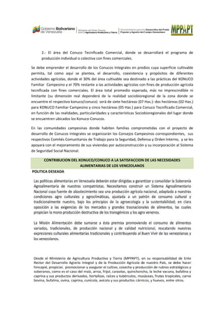 2.- El área del Conuco Tecnificado Comercial, donde se desarrollará el programa de
producción individual o colectiva con fines comerciales.
Se debe emprender el desarrollo de los Conucos Integrales en predios cuya superficie cultivable
permita, tal como aquí se plantea, el desarrollo, coexistencia y propósitos de diferentes
actividades agrícolas, donde el 30% del área cultivable sea destinado a las prácticas del KONUCO
Familiar Campesino y el 70% restante a las actividades agrícolas con fines de producción agrícola
tecnificada con fines comerciales. El área total promedio esperada, más no imprescindible ni
limitante (su dimensión real dependerá de la realidad sociobioregional de la zona donde se
encuentre el respectivo konuco/conuco) será de siete hectáreas (07 Has.): dos hectáreas (02 Has.)
para KONUCO Familiar Campesino y cinco hectáreas (05 Has.) para Conuco Tecnificado Comercial,
en función de las realidades, particularidades y características Sociobioregionales del lugar donde
se encuentren ubicados los Konuco-Conucos.
En las comunidades campesinas donde habiten familias comprometidas con el proyecto de
desarrollo de Conucos Integrales se organizarán los Consejos Campesinos correspondientes, sus
respectivos Comités Comunitarios de Trabajo para la Seguridad, Defensa y Orden Interno, y se les
apoyará con el mejoramiento de sus viviendas por autoconstrucción y su incorporación al Sistema
de Seguridad Social Nacional.
CONTRIBUCION DEL KONUCO/CONUCO A LA SATISFACCION DE LAS NECESIDADES
ALIMENTARIAS DE LOS VENEZOLANOS
POLITICA DESEADA
 