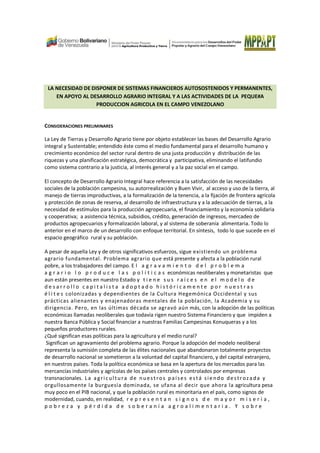LA NECESIDAD DE DISPONER DE SISTEMAS FINANCIEROS AUTOSOSTENIDOS Y PERMANENTES,
EN APOYO AL DESARROLLO AGRARIO INTEGRAL Y A LAS ACTIVIDADES DE LA PEQUE#A
PRODUCCION AGRICOLA EN EL CAMPO VENEZOLANO
CONSIDERACIONES PRELIMINARES
La Ley de Tierras y Desarrollo Agrario tiene por objeto establecer las bases del Desarrollo Agrario
integral y Sustentable; entendido éste como el medio fundamental para el desarrollo humano y
crecimiento económico del sector rural dentro de una justa producción y distribución de las
riquezas y una planificación estratégica, democrática y participativa, eliminando el latifundio
como sistema contrario a la justicia, al interés general y a la paz social en el campo.
El concepto de Desarrollo Agrario Integral hace referencia a la satisfacción de las necesidades
sociales de la población campesina, su autorrealización y Buen Vivir, al acceso y uso de la tierra, al
manejo de tierras improductivas, a la formalización de la tenencia, a la fijación de frontera agrícola
y protección de zonas de reserva, al desarrollo de infraestructura y a la adecuación de tierras, a la
necesidad de estímulos para la producción agropecuaria, el financiamiento y la economía solidaria
y cooperativa; a asistencia técnica, subsidios, crédito, generación de ingresos, mercadeo de
productos agropecuarios y formalización laboral, y al sistema de soberanía alimentaria. Todo lo
anterior en el marco de un desarrollo con enfoque territorial. En síntesis, todo lo que sucede en el
espacio geográfico rural y su población.
A pesar de aquella Ley y de otros significativos esfuerzos, sigue existiendo un problema
agrario fundamental. Problema agrario que está presente y afecta a la población rural
pobre, a los trabajadores del campo. E l a g r a v a m i e n t o d e l p r o b l e m a
a g r a r i o l o p r o d u c e l a s p o l í t i c a s económicas neoliberales y monetaristas que
aun están presentes en nuestro Estado y t i e n e s u s r a í c e s e n e l m o d e l o d e
d e s a r r o l l o c a p i t a l i s t a a d o p t a d o h i s t ó r i c a m e n t e p o r n u e s t r a s
é l i t e s colonizadas y dependientes de la Cultura Hegemónica Occidental y sus
prácticas alienantes y enajenadoras mentales de la población, la Academia y su
dirigencia. Pero, en las últimas década se agravó aún más, con la adopción de las políticas
económicas llamadas neoliberales que todavía rigen nuestro Sistema Financiero y que impiden a
nuestra Banca Pública y Social financiar a nuestras Familias Campesinas Konuqueras y a los
pequeños productores rurales.
¿Qué significan esas políticas para la agricultura y el medio rural?
Significan un agravamiento del problema agrario. Porque la adopción del modelo neoliberal
representa la sumisión completa de las élites nacionales que abandonaron totalmente proyectos
de desarrollo nacional se sometieron a la voluntad del capital financiero, y del capital extranjero,
en nuestros países. Toda la política económica se basa en la apertura de los mercados para las
mercancías industriales y agrícolas de los países centrales y controlados por empresas
transnacionales. La agricultura de nuestros países está sie ndo destrozada y
orgullosamente la burguesía dominada, se ufana al decir que ahora la agricultura pesa
muy poco en el PIB nacional, y que la población rural es minoritaria en el país, como signos de
modernidad, cuando, en realidad, r e p r e s e n t a n s i g n o s d e m a y o r m i s e r i a ,
p o b r e z a y p é r d i d a d e s o b e r a n í a a g r o a l i m e n t a r i a . Y s o b r e
 