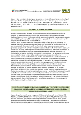 t o d o , d e abandono de cualquier proyecto de desarrollo autónomo, nacional y al
servicio de las mayorías. El neolibe ralism o monetarista y su normativa
fi nanciera van a destrozar la autonomía de nuestras agroculturas y sus
agriculturas, y m uy poco les importa el destino de las amplias mayorías de la
población rural.
INFLUENCIA DE LA CRISIS FINANCIERA
La actual crisis financiera, resultado en gran parte del largo periodo de sobreabundancia de
liquidez, ha llevado a una serie de excesos que, evidentemente están pasando factura al
tradicional sistema vigente y la desaceleración de la economía capitalista imperante y su reducción
de rentabilidad; esta realidad demanda la creación y operación de un sistema financiero rural
original, eficiente, flexible y de amplia cobertura.
Según la Teoría Económica capitalista, neoliberal y monetarista de la Cultura Occidental, los
sistemas financieros cumplen un importante papel en la promoción del crecimiento, el cual se
cumple a través de dos mecanismos: la confluencia de la oferta y la demanda de recursos
prestables que permite la canalización de estos hacia las actividades de mayor retorno social; y, la
distribución del riesgo entre un gran número de agentes económicos, reduciendo la volatilidad de
los ingresos individuales o familiares. Adicionalmente debemos considerar el estimulo a la
flexibilización del aparato productivo, permitiendo a este adaptarse a las cambiantes condiciones
del mercado financiero. Por otro lado, debido a los altos costos de intermediación y a
imperfecciones en los flujos de información, existen serias limitaciones a la interacción entre las
instituciones financieras formales y los pequeños productores, particularmente las Familias
Campesinas Konuqueras del sector rural venezolano. En tanto estos sectores son los de mayor
dinamismo potencial en términos de generación de empleo y aporte al autoabastecimiento
agroalimentario, es necesaria la participación del Estado para hacer viable el acceso al
financiamiento por parte de estos sectores, en condiciones especiales y privilegiadas. Esta
solución, no obstante, es siempre objeto de ardua polémica, sobre todo, en las actuales
autoridades del Sistema Financiero Nacional que debe atender el sector rural venezolano y sus
habitantes: nuestros tradicionalmente olvidados campesinos y sus familias. En este caso, lo crucial
está referido, no solo a la intervención del Estado, sino también, a la determinación de las
variables claves para garantizar el funcionamiento sostenido de un Sistema Financiero particular,
formal y apropiado que apoye a los pequeños productores agrícolas y a las Familias Konuqueras
Campesinas, vale decir, el diseño, desarrollo y consolidación de un Sistema Financiero Agrario
eficiente, oportuno y de amplia cobertura.
DIFICULTADES PARA QUE EL SISTEMA NACIONAL DE BANCA PUBLICA APOYE CON RECURSOS
FINANCIEROS, LAS NECESIDADES DE LOS PEQUE#OS PRODUCTORES AGRICOLAS Y DE LAS
FAMILIAS KONUQUERAS CAMPESINAS.
A pesar de que los más relevantes integrantes del Sistema Nacional de la Banca Pública: CFG,
FONDAS, SAFONAPP, BAV, Bicentenario, Tesoro, Venezuela, BANFANB y BANDES disponen de
recursos financieros, que podrían atender en gran medida las necesidades del sector agrario
venezolano en las figuras de los pequeños productores agrícolas y de las Familias Konuqueras
Campesinas, sus normativas vigentes, preponderantemente orientadas por las reglas que rigen la
 