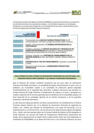 el Fondo para el Desarrollo Agrario Socialista (FONDAS) no expresa formalmente su compromiso
de atención prioritaria a los campesinos aislados, a las Familias Campesinas, a los Consejos
Campesinos, a las Comunas Campesinas ni a los habitantes de las zonas rurales del País y otras
formas de organización del Poder Popular Campesino.
NUEVO SISTEMA
FINANCIERO
AGROALIMENTARIO
FONDAS
POLÍTICAS DE FINANCIAMIENTO
Financiamiento hacia NUEVAS FUERZAS PRODUCTIVAS (CLAP,
Juventud Agrícola, Comunas, Consejos Comunales, Repla, Conucos).
Impulsar el Financiamiento a 11 RUBROS ESTRATÉGICOS DE LA
CESTA BÁSICA
Constituir y garantizar en FONDOS NACIONALES Y REGIONALES DE
GARANTÍAS RECIPROCAS para pequeños y medianos productoras y
productoras de conformidad con la Ley que regula la Materia.
Incorporar y Articular con el SISTEMA DE FINANCIAMIENTO DE LA
GESTIÓN AGRÍCOLA ( BAV, SAFONAPP, FONDAS, BANCA PUBLICA Y
CFG.)
DIVERSIFICAR EL TIPO DE FINANCIAMIENTO: retornable, no retornable
y mixtos.
Potenciar los ejes territoriales y CORREDORES PRODUCTIVOS
PRIORIZADOS.
1
2
3
4
5
6
UNA ALTERNATIVA PARA ATENDER LAS NECESIDADES FINANCIERAS DEL SECTOR RURAL, LOS
PEQUE#OS PRODUCTORES AGRARIOS Y LAS FAMILIAS CAMPESINAS KONUQUERAS.
Bajo la influencia del enfoque neoliberal monetarista que aun pesa sobre las instituciones
financieras del Estado Venezolano, una posibilidad de apoyar financieramente al sector rural, su
población, sus necesidades sociales y sus actividades de producción agrícola dependen
fundamentalmente, de la capacidad para desarrollar o adoptar mecanismos que permitan un
manejo eficiente del riesgo inherente al otorgamiento de créditos o al buen y apropiado uso,
empleo y aplicación de los insumos aportados para la satisfacción de las necesidades propias y el
buen desarrollo de las actividades agrícolas de las Familias Campesinas y de los pequeños
productores del Campo Venezolano.
Las dos líneas de trabajo que podrían contribuir sustancialmente a la consolidación de un Sistema
Financiero Agrario eficiente son: 1) La adopción de mecanismos informales de asignación de
fondos o de créditos que reduzcan los procedimientos y los costos de transacción, y 2) La
implementación en una Primera Fase, de una estructura de apoyo financiero (Banca de Segundo
Piso o Nivel), como por ejemplo podría ser el Consejo Federal de Gobierno (CFG) otorgando un
Fondo Fiduciario, con recursos del Fondo de Compensacion Interterritorial, provenientes del
Estado, para la generación de un capital inicial o capital semilla, dinero que seria depositado en
condiciones de FIDEICOMISO, en un Banco de Primer Piso o una Institucion Fiduciaria, tal como
 