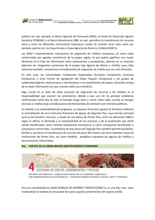 podrían ser, por ejemplo, el Banco Agricola de Venezuela (BAV), el Fondo de Desarrollo Agrario
Socialista (FONDAS) o el Banco Bicentenario (BB), lo cual permitiria la transferencia de recursos
hacia y entre las diferentes instituciones financieras rurales de carácter local, tales como por
ejemplo, podrían ser, las Cajas Rurales o Cajas Agrarias de Ahorro y Crédito (CRAC’s).
Las CRAC’s implementarian mecanismos de asignación de créditos ventajosos, en tanto están
conformadas por agentes económicos de la propia región, lo que podría significar una mayor
eficiencia en el flujo de información entre prestamistas y prestatarios, quienes en su conjunto
deberían ser integrantes accionistas de la propia Caja Agraria de Ahorro y Crédito, pues ellos
utilizarían también, mecanismos no tradicionales de asignación de crédito que son más eficientes.
En este caso, las Comunidades Campesinas Organizadas (Consejos Campesinos, Comunas
Campesinas y otras formas de agregación del Poder Popular Campesino) y los grupos de
solidaridad elegirán, seleccionaran y monitorearan a los beneficiarios del apoyo, tomando ventaja
de la mejor información con que cuentan sobre sus miembros.
Algo crucial en el éxito de estos procesos de asignación de recursos y de créditos es la
responsabilidad que asumen los prestatarios, debido a que uno de los grandes problemas
confrontados hasta hoy ha sido, el llamado riesgo ético y moral, sobre todo, cuando se otorgan
recursos o créditos bajo consideraciones de familiaridad, de amistad o por intereses políticos.
En relación a la sostenibilidad del programa, su esquema financiero agrario se fortalece mediante
la consolidación de una institución financiera de apoyo, de Segundo Piso, cuya función principal
sería la de transferir recursos, a través de una Banca de Primer Piso, entre las diferentes CRAC’s
según la oferta, la demanda y la estacionalidad de los procesos y de la producción que están
siendo beneficiados como Familias Campesinas Konuqueras o como conuqueros tecnificados o
conuqueros comerciales. La existencia de esta banca de Segundo Piso también permite posibilitar,
facilitar y coordinar la transferencia de recursos de parte del Estado y de otros donantes hacia las
Instituciones de Primer Piso, así como también, posibilitar esquemas de seguros de créditos y
otros procesos relacionados.
4to. VERTICE DE LA GRAN MISION ABASTECIMIENTO SOBERANO
Una vez consolidadas las CAJAS RURALES DE AHORRO Y CREDITO (CRAC’s), en una 2da. Fase estas
mantendrían el sistema sin necesidad de nuevos aportes provenientes del capital semilla.
 