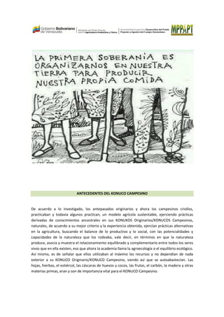 ANTECEDENTES DEL KONUCO CAMPESINO
De acuerdo a lo investigado, los antepasados originarios y ahora los campesinos criollos,
practicaban y todavía algunos practican, un modelo agrícola sustentable, ejerciendo prácticas
derivadas de conocimientos ancestrales en sus KONUKOS Originarios/KONUCOS Campesinos,
naturales, de acuerdo a su mejor criterio y la experiencia obtenida, ejercían prácticas alternativas
en la agricultura, buscando el balance de lo productivo y lo social, con las potencialidades y
capacidades de la naturaleza que los rodeaba, vale decir, en términos en que la naturaleza
produce, asocia y muestra el relacionamiento equilibrado y complementario entre todos los seres
vivos que en ella existen, eso que ahora la academia llama la agroecología o el equilibrio ecológico.
Así mismo, es de señalar que ellos utilizaban al máximo los recursos y no dependían de nada
exterior a su KONUCO Originario/KONUCO Campesino, siendo así que se autoabastecían. Las
hojas, hierbas, el estiércol, las cáscaras de huevos y cocos, las frutas, el carbón, la madera y otras
materias primas, eran y son de importancia vital para el KONUCO Campesino.
 