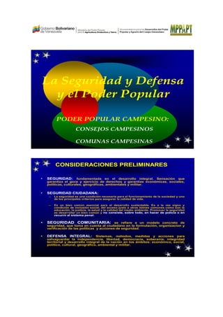 La Seguridad y Defensa
y el Poder Popular
CONSEJOS CAMPESINOS
COMUNAS CAMPESINAS
PODER POPULAR CAMPESINO:
• SEGURIDAD: fundamentada en el desarrollo integral. Sensación que
garantiza el goce y ejercicio de derechos y garantías económicas, sociales,
políticas, culturales, geográficas, ambientales y militar.
• SEGURIDAD CIUDADANA:
– La seguridad es una condición necesaria para el funcionamiento de la sociedad y uno
de los principales criterios para asegurar la calidad de vida.
– Es un bien común esencial para el desarrollo sustentable. Es a la vez signo y
condición de inclusión social, del acceso justo a otros bienes comunes como son la
educación, la justicia, la salud y la calidad del medio ambiente. Promover la seguridad
es desarrollar un bien común y no consiste, sobre todo, en hacer de policía o en
recurrir al sistema penal.
• SEGURIDAD COMUNITARIA: se refiere a un modelo concreto de
seguridad, que toma en cuenta al ciudadano en la formulación, organizacion y
verificación de las políticas y acciones de seguridad.
• DEFENSA INTEGRAL: Sistemas, métodos, medidas y acciones para
salvaguardar la independencia, libertad, democracia, soberanía, integridad
territorial y desarrollo integral de la nación en los ámbitos: económico, social,
político, cultural, geográfico, ambiental y militar.
CONSIDERACIONES PRELIMINARES
 