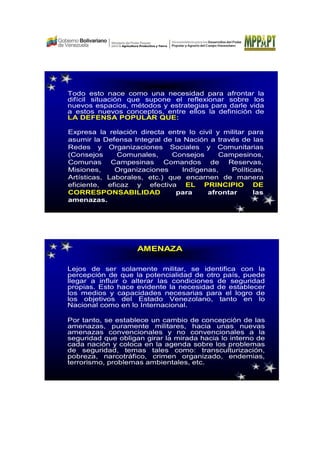 Todo esto nace como una necesidad para afrontar la
difícil situación que supone el reflexionar sobre los
nuevos espacios, métodos y estrategias para darle vida
a estos nuevos conceptos, entre ellos la definición de
LA DEFENSA POPULAR QUE:
Expresa la relación directa entre lo civil y militar para
asumir la Defensa Integral de la Nación a través de las
Redes y Organizaciones Sociales y Comunitarias
(Consejos Comunales, Consejos Campesinos,
Comunas Campesinas Comandos de Reservas,
Misiones, Organizaciones Indígenas, Políticas,
Artísticas, Laborales, etc.) que encarnen de manera
eficiente, eficaz y efectiva EL PRINCIPIO DE
CORRESPONSABILIDAD para afrontar las
amenazas.
Lejos de ser solamente militar, se identifica con la
percepción de que la potencialidad de otro país, puede
llegar a influir o alterar las condiciones de seguridad
propias. Esto hace evidente la necesidad de establecer
los medios y capacidades necesarias para el logro de
los objetivos del Estado Venezolano, tanto en lo
Nacional como en lo Internacional.
Por tanto, se establece un cambio de concepción de las
amenazas, puramente militares, hacia unas nuevas
amenazas convencionales y no convencionales a la
seguridad que obligan girar la mirada hacia lo interno de
cada nación y coloca en la agenda sobre los problemas
de seguridad, temas tales como: transculturización,
pobreza, narcotráfico, crimen organizado, endemias,
terrorismo, problemas ambientales, etc.
AMENAZA
 