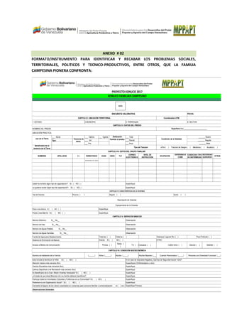 ANEXO # 02
FORMATO/INSTRUMENTO PARA IDENTIFICAR Y RECABAR LOS PROBLEMAS SOCIALES,
TERRITORIALES, POLITICOS Y TECNICO-PRODUCTIVOS, ENTRE OTROS, QUE LA FAMILIA
CAMPESINA PIONERA CONFRONTA:
FOTO
___ Abrae ___ Valdios ___ Egidos ___ Total
Tipo: ___ Inti ___ Parcial
___ Priv ___ Poca
Beneficiario de la
tenencia de la Tierra
NOMBRES APELLIDOS C.I PARENTESCO EDAD SEXO TLF
CORREO
ELECTRONICO
NIVEL DE
INSTRUCCIÓN
OCUPACION
EXPERIENCIA
COMO
PRODUCTOR
CONDICION /TIPO
DE ENFERMEDAD
NECESIDAD
QUIRURGIC
A
OTROS
RESPONSABLE DEL HOGAR
Fuente de Agua para Abastecimiento:
Sistema de Eliminación de Basura:
Radio: (
)
TV: ( ) Celulares ( ) Internet: ( )
(______) Adultos Mayores: (_____)
Convierte Ud alguno de los rubros cosechados en conservas para consumo familiar o comercialización si ( ) no ( )
Posee Linea Blanca: SI ( ) NO ( )
Posee Linea Marrón: SI ( ) NO ( )
Tipo de Vivienda:
Cable/ otros: ( )
OTRO:
Satelital ( )Acceso a Medios de Comunicación: Prensa: ( )
CAPITULO V: SERVICIOS BÁSICOS
CAPITULO II: DATOS DEL PREDIO
Superficie (ha):________________________
UBICACIÓN PRACTICA:
Estanque/ Laguna/ Rio: ( )
Directa: SI ( ) NO ( )
Servicio Eléctrico: Si__ No__
Precaria ( )
Equipamiento de la Vivienda:
Especifique:
Especifique:
Tuberías: ( ) Cisterna: ( )
Regular ( )
Servicio de Gas: Si__ No__
Servicio de Aguas Potable: Si__ No__
Servicio de Aguas Servidas: Si__ No__
Especifique (CDI/Ambulatorio u otro):
Centros Educativos más cercanos (Km):
Centros Deportivos o de Recreación más cercano (Km):
Es Beneficiario de la Gran Misión Vivienda Venezuela? SI ( ) NO ( )
Especifique:Pertenece a una Organización Social? SI ( ) NO ( )
Atención medica más cercana (Km):
Participa Usted en Actividades Culturales y Folkloricas en su Comunidad? SI ( ) NO ( )
¿A través de qué otras Misiones Ud o su familia obtienen beneficios?:
Personas con Diversidad Funcional: (___)
Esta incluida la familia en el IVSS: SI ( ) NO ( )
Cuantos Pensionados: (_____)
CAPITULO VI: CONDICIÓN SOCIECONÓMICA
En el caso de respuesta Negativa ¿Qué tipo de Seguridad Social Tiene?:
Número de habitantes de la Familia: Niños: (______) Adultos: (_____)
FECHA:
4- SECTOR:
PROYECTO KONUCO 2017
KONUCO FAMILIAR CAMPESINO
ENCUESTA VALORATIVA
Coordenadas UTM:
1- ESTADO: 2-MUNICIPIO: 3- PARROQUIA:
CAPITULO I: UBICACIÓN TERRITORIAL
NOMBRE DEL PREDIO:
Especifique:
Especifique:
Especifique:
Especifique:
Observación:
Observación:
Observación:
Observación:
Pozo Profundo: ( )
Descripción de Vivienda:
CAPITULO IV: CARACTERÍSTICAS DE LA VIVIENDA
Buena ( )
_______ Mala
a Pie ( ) Traccion de Sangre ( ) Mecànica ( ) Acuàtica ( )
CAPITULO III: DATOS DEL GRUPO FAMILIAR:
_______ Regular
Especifique Proceso:
Observaciones Generales:
Especifique:
Especifique:
Especifique:
Usted ha recibido algún tipo de capacitación?: SI ( ) NO ( )
Tenencia de
tierra:
Dedicación
Familiar al predio:
Le gustaría recibir algún tipo de capacitación?: SI ( ) NO ( )
Condición de la Vialidad:uso de la Tierra
Tipo de Traccion
_______ Buena
 
