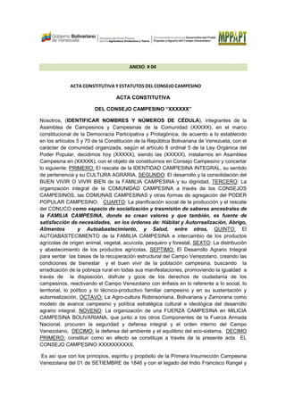 ANEXO # 04
ACTA CONSTITUTIVA Y ESTATUTOS DEL CONSEJO CAMPESINO
ACTA CONSTITUTIVA
DEL CONSEJO CAMPESINO “XXXXXX”
Nosotros, (IDENTIFICAR NOMBRES Y NÚMEROS DE CÉDULA), integrantes de la
Asamblea de Campesinos y Campesinas de la Comunidad (XXXXX), en el marco
constitucional de la Democracia Participativa y Protagónica, de acuerdo a lo establecido
en los artículos 5 y 70 de la Constitución de la República Bolivariana de Venezuela, con el
carácter de comunidad organizada, según el artículo 8 ordinal 5 de la Ley Orgánica del
Poder Popular, decidimos hoy (XXXXX), siendo las (XXXXX), instalarnos en Asamblea
Campesina en (XXXXX), con el objeto de constituirnos en Consejo Campesino y concertar
lo siguiente: PRIMERO: El rescate de la IDENTIDAD CAMPESINA INTEGRAL, su sentido
de pertenencia y su CULTURA AGRARIA, SEGUNDO: El desarrollo y la consolidación del
BUEN VIVIR O VIVIR BIEN de la FAMILIA CAMPESINA y su dignidad, TERCERO: La
organización integral de la COMUNIDAD CAMPESINA a través de los CONSEJOS
CAMPESINOS, las COMUNAS CAMPESINAS y otras formas de agregación del PODER
POPULAR CAMPESINO, CUARTO: La planificación social de la producción y el rescate
del CONUCO como espacio de socialización y trasmisión de saberes ancestrales de
la FAMILIA CAMPESINA, donde se crean valores y que también, es fuente de
satisfacción de necesidades, en los órdenes de: Hábitat y Autorrealización, Abrigo,
Alimentos y Autoabastecimiento, y Salud, entre otros, QUINTO: El
AUTOABASTECIMIENTO de la FAMILIA CAMPESINA e intercambio de los productos
agrícolas de origen animal, vegetal, acuícola, pesquero y forestal, SEXTO: La distribución
y abastecimiento de los productos agrícolas, SEPTIMO: El Desarrollo Agrario Integral
para sentar las bases de la recuperación estructural del Campo Venezolano, creando las
condiciones de bienestar y el buen vivir de la población campesina, buscando la
erradicación de la pobreza rural en todas sus manifestaciones, promoviendo la igualdad a
través de la disposición, disfrute y goce de los derechos de ciudadanía de los
campesinos, reactivando el Campo Venezolano con énfasis en lo referente a lo social, lo
territorial, lo político y lo técnico-productivo familiar campesino y en su sustentación y
autorrealización, OCTAVO: La Agro-cultura Robinsoniana, Bolivariana y Zamorana como
modelo de avance campesino y política estratégica cultural e ideológica del desarrollo
agrario integral, NOVENO: La organización de una FUERZA CAMPESINA en MILICIA
CAMPESINA BOLIVARIANA, que junto a los otros Componentes de la Fuerza Armada
Nacional, procuren la seguridad y defensa integral y el orden interno del Campo
Venezolano, DECIMO: la defensa del ambiente y el equilibrio del eco-sistema, DECIMO
PRIMERO: constituir como en efecto se constituye a través de la presente acta EL
CONSEJO CAMPESINO XXXXXXXXXX.
Es así que con los principios, espíritu y propósito de la Primera Insurrección Campesina
Venezolana del 01 de SETIEMBRE de 1846 y con el legado del Indio Francisco Rangel y
 