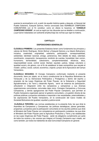 quienes le acompañaron a él, a partir de aquella histórica gesta y después, al General del
Pueblo Soberano, Ezequiel Zamora, hemos convocado esta ASAMBLEA CAMPESINA
COMUNITARIA con el fin constituir, como en efecto lo hacemos, el “CONSEJO
CAMPESINO XXXXXX”, el cual se regirá por las cláusulas que se detallan a continuación,
y que fueron redactadas con suficiente amplitud bajo las normas que rigen la materia.
CAPITULO I
DISPOSICIONES GENERALES
CLÁUSULA PRIMERA: Los presentes Estatutos tienen como fundamento los principios y
valores de Simón Rodríguez, Simón Bolívar y Ezequiel Zamora y su Ideario Bolivariano:
iniciativa, creatividad, originalidad, soberanía, participación, corresponsabilidad,
solidaridad, identidad nacional, arraigo, pertenencia, libre debate de ideas, celeridad,
coordinación, cooperación, transparencia, rendición de cuentas, honestidad, bien común,
humanismo, territorialidad, colectivismo, complementariedad, eficiencia, ética,
responsabilidad social, control social, libertad, equidad, justicia, trabajo voluntario e
igualdad social y de género, con el fin de establecer la base sociopolítica que rescate el
modelo político, social, cultural, económico, original y propio de la Agrocultura del Campo
Venezolano.
CLÁUSULA SEGUNDA: El Consejo Campesino conformado mediante el presente
documento, tiene por objeto, en el marco constitucional de la Republica Bolivariana de
Venezuela y de su Democracia Participativa y Protagónica y dentro del espíritu y
propósito de las Leyes Orgánicas del Poder Popular, de la Soberanía y Seguridad
Agroalimentaria y de Tierra y desarrollo Agrario, servir de instancia de participación,
articulación e integración entre los campesinos y campesinas y sus diversas
organizaciones comunitarias, comunales tales como: Consejos Campesinos y Comunas
Campesinas, y demás agregaciones del Poder Popular Campesino, que permiten al
Pueblo Campesino organizado ejercer el gobierno comunitario, y la gestión directa de las
políticas públicas y proyectos orientados a responder a las necesidades, potencialidades y
las aspiraciones del Pueblo Venezolano, en la construcción del nuevo modelo de
Sociedad Bolivariana de igualdad, equidad y justicia social.
CLÁUSULA TERCERA: Las normas establecidas en la presente Acta, las que dicte la
Asamblea de Campesinos y Campesinas, las políticas estratégicas, planes generales,
programas y proyectos para la participación comunitaria en los asuntos públicos que dicte
el Ministerio del Poder Popular con competencia en participación ciudadana, las que dicte
el Ministerio del Poder Popular para la Agricultura Productiva y Tierra y las establecidas
en las Leyes Orgánicas del Poder Popular, serán de obligatorio cumplimiento por parte
de todos los voceros y las voceras que integran el Consejo Campesino aquí creado, así
como también, por todos los habitantes de esta Comunidad Campesina en general.
 