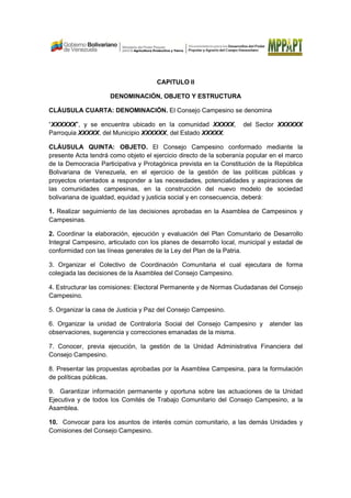 CAPITULO II
DENOMINACIÓN, OBJETO Y ESTRUCTURA
CLÁUSULA CUARTA: DENOMINACIÓN. El Consejo Campesino se denomina
“XXXXXX”, y se encuentra ubicado en la comunidad XXXXX, del Sector XXXXXX
Parroquia XXXXX, del Municipio XXXXXX, del Estado XXXXX.
CLÁUSULA QUINTA: OBJETO. El Consejo Campesino conformado mediante la
presente Acta tendrá como objeto el ejercicio directo de la soberanía popular en el marco
de la Democracia Participativa y Protagónica prevista en la Constitución de la República
Bolivariana de Venezuela, en el ejercicio de la gestión de las políticas públicas y
proyectos orientados a responder a las necesidades, potencialidades y aspiraciones de
las comunidades campesinas, en la construcción del nuevo modelo de sociedad
bolivariana de igualdad, equidad y justicia social y en consecuencia, deberá:
1. Realizar seguimiento de las decisiones aprobadas en la Asamblea de Campesinos y
Campesinas.
2. Coordinar la elaboración, ejecución y evaluación del Plan Comunitario de Desarrollo
Integral Campesino, articulado con los planes de desarrollo local, municipal y estadal de
conformidad con las líneas generales de la Ley del Plan de la Patria.
3. Organizar el Colectivo de Coordinación Comunitaria el cual ejecutara de forma
colegiada las decisiones de la Asamblea del Consejo Campesino.
4. Estructurar las comisiones: Electoral Permanente y de Normas Ciudadanas del Consejo
Campesino.
5. Organizar la casa de Justicia y Paz del Consejo Campesino.
6. Organizar la unidad de Contraloría Social del Consejo Campesino y atender las
observaciones, sugerencia y correcciones emanadas de la misma.
7. Conocer, previa ejecución, la gestión de la Unidad Administrativa Financiera del
Consejo Campesino.
8. Presentar las propuestas aprobadas por la Asamblea Campesina, para la formulación
de políticas públicas.
9. Garantizar información permanente y oportuna sobre las actuaciones de la Unidad
Ejecutiva y de todos los Comités de Trabajo Comunitario del Consejo Campesino, a la
Asamblea.
10. Convocar para los asuntos de interés común comunitario, a las demás Unidades y
Comisiones del Consejo Campesino.
 