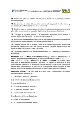 11. Coordinar la aplicación del ciclo comunal para la elaboración del plan comunitario de
desarrollo integral.
12. Coordinar con la Milicia Bolivariana lo referente a la seguridad, el orden interno y
organización de la Milicia Campesina de su comunidad.
13. Coordinar acciones estratégicas que impulsen el modelo socio productivo comunitario
y las redes socio productivas vinculadas al plan comunitario de desarrollo integral.
14. Promover la formación integral y la capacitación comunitaria de los voceros o
voceras del Consejo Campesino y de la comunidad en general.
15. Elaborar las propuestas e informes sobre las solicitudes de transferencia de servicios
y competencias para presentarlas ante la Asamblea Campesina.
16. Coordinar acciones con los órganos y entes de la Administración Pública para que los
Comités de Trabajo Comunitario que integran la Unidad Ejecutiva, puedan cumplir sus
funciones a los fines de este Consejo Campesino.
17. Las demás que señale la ley, los presentes Estatutos y la Asamblea de Campesinos y
Campesinas.
CLÁUSULA SEXTA: AMBITO GEOGRAFICO. El Consejo Campesino XXXXXX, ocupa el
espacio geográfico comprendido dentro de los siguientes linderos: NORTE: XXXXXXXX,
SUR: XXXXXXXX ESTE: XXXXXXXX, y OESTE: XXXXXXXX; los cuales fueron
ratificados en Asamblea Constituyente Campesina, no pudiéndose establecer en este
mismo espacio geográfico, la constitución de otra organización del Poder Popular que
también exija como requisito, la definición de un ámbito geográfico. El plano de este
espacio geográfico se anexa como documento de esta Acta Constitutiva y Estatutos.
CLÁUSULA SÉPTIMA: ESTRUCTURA. A los fines de su funcionamiento, el Consejo
Campesino estará integrado por:
1. La Asamblea Campesina Comunitaria.
2. El Colectivo de Coordinación Comunitaria.
3. La Unidad Ejecutiva.
4. La Unidad Administrativa Financiera.
5. La Unidad de Contraloría Social.
6. La Comisión Electoral Permanente.
7. La Comisión de Normas Ciudadanas.
8. La Casa de Justicia y Paz.
9. Los Comités Comunitarios de Trabajo.
 