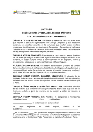 CAPITULO III
DE LOS VOCEROS Y VOCERAS DEL CONSEJO CAMPESINO
Y DE LA COMISION ELECTORAL PERMANENTE
CLÁUSULA OCTAVA: DEFINICION. Los voceros y voceras de cada uno de los entes
que integran la estructura organizacional del Consejo Campesino y sus respectivos
suplentes, son aquellos habitantes de la comunidad que resulten electos mediante
procesos de elección popular, en Asamblea de Campesinos y Campesinas, a los fines de
coordinar el funcionamiento de cada una de aquellas instancias, previo cumplimiento de
los requisitos y demás formalidades exigidos por la ley.
CLÁUSULA NOVENA: REQUISITOS. Para postularse como vocero o vocera, de alguno
de los entes que integran la estructura organizacional del Consejo Campesino o sus
suplentes, se deberá cumplir estricta e ineludiblemente con los requisitos, normas y
procedimientos establecidos en las Leyes Orgánicas del Poder Popular.
CLÁUSULA DÈCIMA: DEBERES. Son deberes de los voceros y voceras del Consejo
Campesino; la disciplina, la participación, la solidaridad, la integración, la ayuda mutua, la
corresponsabilidad social, la rendición de cuentas, el manejo transparente oportuno y
eficaz de los recursos que dispongan para el funcionamiento del mismo.
CLÁUSULA DÉCIMA PRIMERA: CARÁCTER VOLUNTARIO. El ejercicio de las
funciones de los voceros y voceras del Consejo Campesino tendrá carácter voluntario y
se desarrollará con espíritu unitario y compromiso con los intereses de la comunidad y de
la Patria.
CLÁUSULA DÉCIMA SEGUNDA: DURACIÓN Y REELECCIÓN. Los voceros y voceras
de las unidades que conforman el Consejo Campesino durarán dos (02) años en sus
funciones, contados a partir del momento de su elección y podrán ser reelectos o
reelectas.
CLAÚSULA DÉCIMA TERCERA: Esta Asamblea de Campesinos y Campesinas,
realizada en fecha _____________, hora ______, celebrada en:
____________________, de conformidad con lo dispuesto en
las Leyes Orgánicas del Poder Popular, autoriza a los
ciudadanos:____________________________________________________________
__ en su carácter de _____ para que soliciten el registro del presente documento por ante
el Ministerio del Poder Popular con competencia en materia de Participación Ciudadana e
igualmente, ante el Ministerio del Poder Popular para la Agricultura Productiva y Tierra.
 